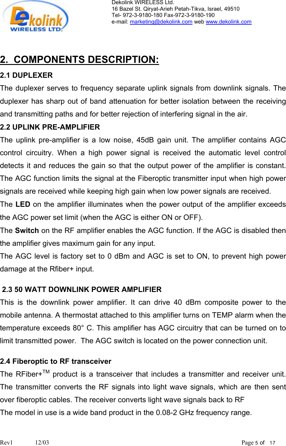 Dekolink WIRELESS Ltd. 16 Bazel St. Qiryat-Arieh Petah-Tikva, Israel, 49510 Tel- 972-3-9180-180 Fax-972-3- 190-9180  e-mail: marketing@dekolink.com web www.dekolink.com   2.  COMPONENTS DESCRIPTION: 2.1 DUPLEXER The duplexer serves to frequency separate uplink signals from downlink signals. The duplexer has sharp out of band attenuation for better isolation between the receiving and transmitting paths and for better rejection of interfering signal in the air.  2.2 UPLINK PRE-AMPLIFIER The uplink pre-amplifier is a low noise, 45dB gain unit. The amplifier contains AGC control circuitry. When a high power signal is received the automatic level control detects it and reduces the gain so that the output power of the amplifier is constant. The AGC function limits the signal at the Fiberoptic transmitter input when high power signals are received while keeping high gain when low power signals are received. The LED on the amplifier illuminates when the power output of the amplifier exceeds the AGC power set limit (when the AGC is either ON or OFF). The Switch on the RF amplifier enables the AGC function. If the AGC is disabled then the amplifier gives maximum gain for any input.  The AGC level is factory set to 0 dBm and AGC is set to ON, to prevent high power damage at the Rfiber+ input.   2.3 50 WATT DOWNLINK POWER AMPLIFIER This is the downlink power amplifier. It can drive 40 dBm composite power to the mobile antenna. A thermostat attached to this amplifier turns on TEMP alarm when the temperature exceeds 80° C. This amplifier has AGC circuitry that can be turned on to limit transmitted power.  The AGC switch is located on the power connection unit.  2.4 Fiberoptic to RF transceiver The RFiber+TM product is a transceiver that includes a transmitter and receiver unit.  The transmitter converts the RF signals into light wave signals, which are then sent over fiberoptic cables. The receiver converts light wave signals back to RF The model in use is a wide band product in the 0.08-2 GHz frequency range.   Rev1              12/03                                                                                                                           Page 5 of   17                         