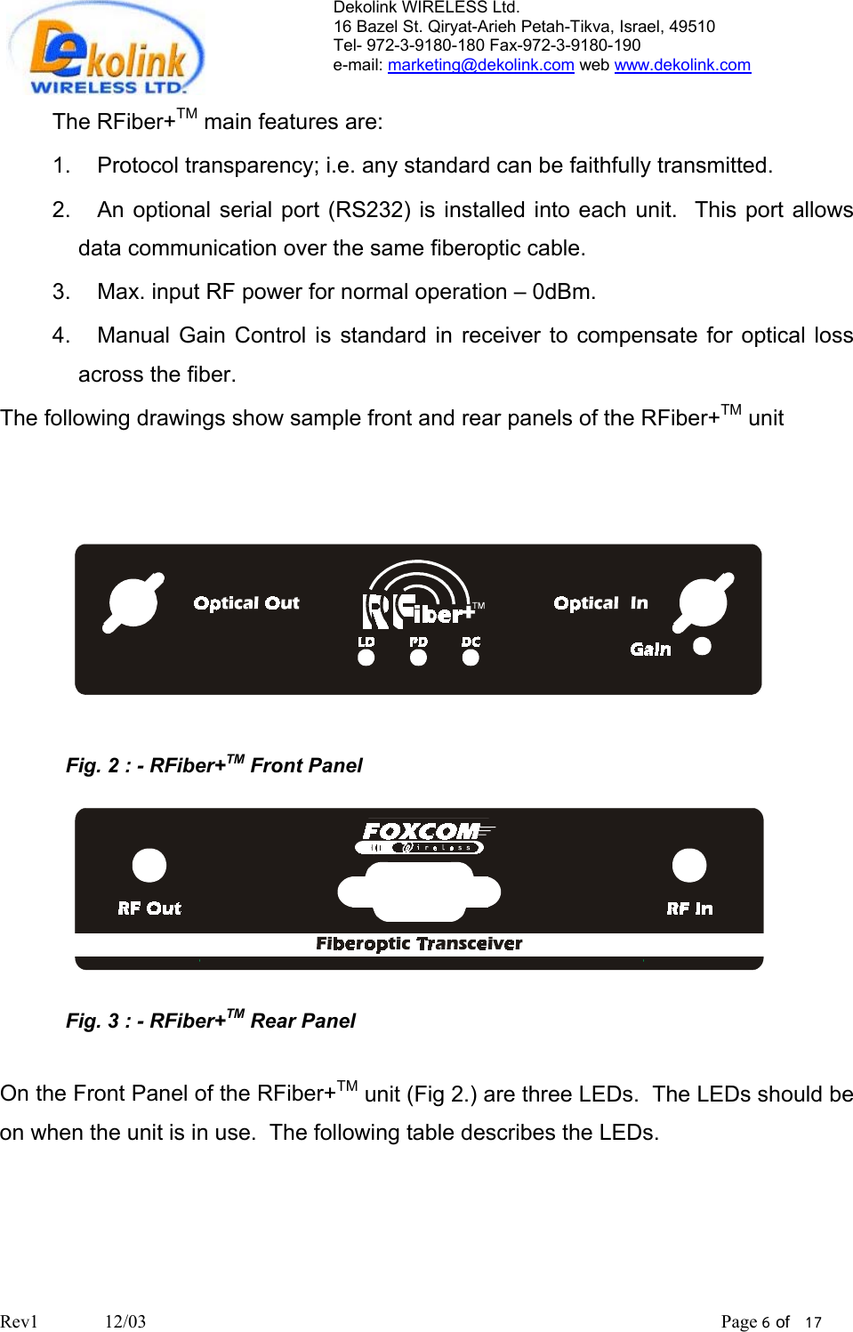Dekolink WIRELESS Ltd. 16 Bazel St. Qiryat-Arieh Petah-Tikva, Israel, 49510 Tel- 972-3-9180-180 Fax-972-3- 190-9180  e-mail: marketing@dekolink.com web www.dekolink.com  The RFiber+TM main features are: 1.  Protocol transparency; i.e. any standard can be faithfully transmitted.  2.  An optional serial port (RS232) is installed into each unit.  This port allows data communication over the same fiberoptic cable. 3.  Max. input RF power for normal operation – 0dBm. 4.  Manual Gain Control is standard in receiver to compensate for optical loss across the fiber. The following drawings show sample front and rear panels of the RFiber+TM unit      Fig. 2 : - RFiber+TM Front Panel   Fig. 3 : - RFiber+TM Rear Panel  On the Front Panel of the RFiber+TM unit (Fig 2.) are three LEDs.  The LEDs should be on when the unit is in use.  The following table describes the LEDs.    Rev1              12/03                                                                                                                           Page 6 of   17                         