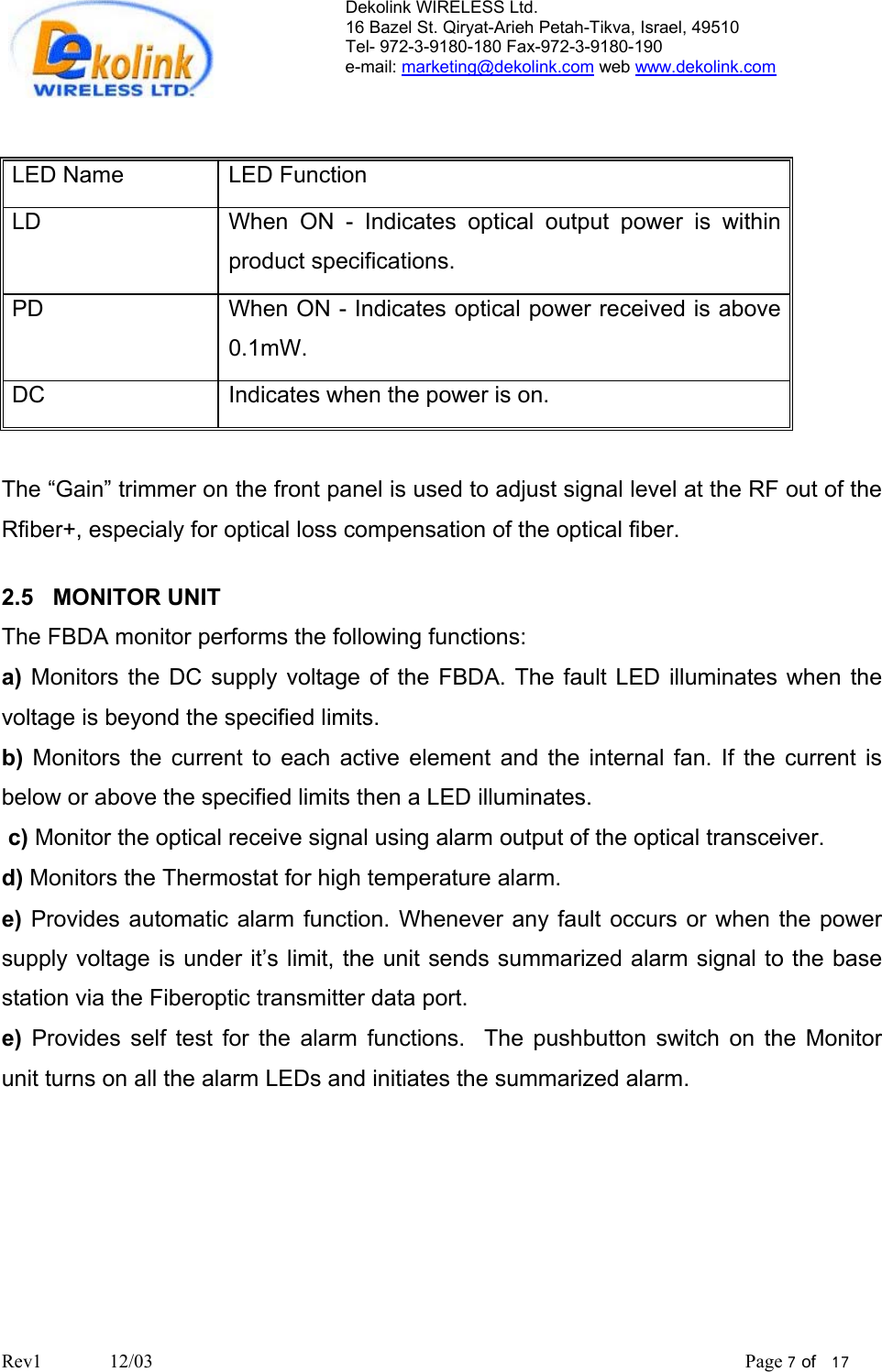 Dekolink WIRELESS Ltd. 16 Bazel St. Qiryat-Arieh Petah-Tikva, Israel, 49510 Tel- 972-3-9180-180 Fax-972-3- 190-9180  e-mail: marketing@dekolink.com web www.dekolink.com   LED Name   LED Function LD   When ON - Indicates optical output power is within product specifications. PD   When ON - Indicates optical power received is above 0.1mW. DC  Indicates when the power is on.  The “Gain” trimmer on the front panel is used to adjust signal level at the RF out of the Rfiber+, especialy for optical loss compensation of the optical fiber.  2.5   MONITOR UNIT The FBDA monitor performs the following functions: a) Monitors the DC supply voltage of the FBDA. The fault LED illuminates when the voltage is beyond the specified limits.  b) Monitors the current to each active element and the internal fan. If the current is below or above the specified limits then a LED illuminates.   c) Monitor the optical receive signal using alarm output of the optical transceiver. d) Monitors the Thermostat for high temperature alarm. e) Provides automatic alarm function. Whenever any fault occurs or when the power supply voltage is under it’s limit, the unit sends summarized alarm signal to the base station via the Fiberoptic transmitter data port.  e) Provides self test for the alarm functions.  The pushbutton switch on the Monitor  unit turns on all the alarm LEDs and initiates the summarized alarm.     Rev1              12/03                                                                                                                           Page 7 of   17                         