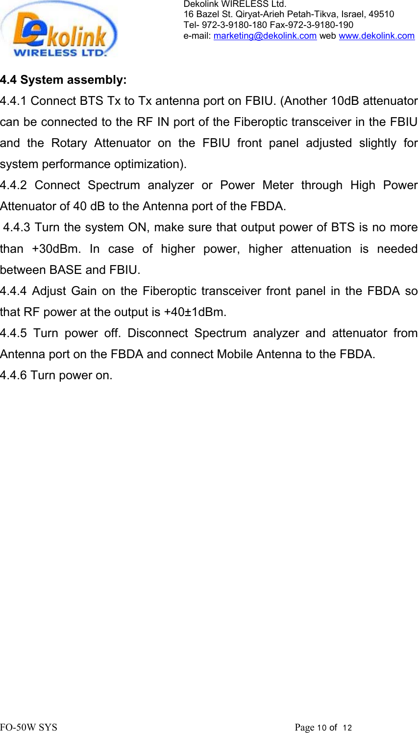 Dekolink WIRELESS Ltd. 16 Bazel St. Qiryat-Arieh Petah-Tikva, Israel, 49510 Tel- 972-3-9180-180 Fax-972-3- 190-9180  e-mail: marketing@dekolink.com web www.dekolink.com   4.4 System assembly: 4.4.1 Connect BTS Tx to Tx antenna port on FBIU. (Another 10dB attenuator can be connected to the RF IN port of the Fiberoptic transceiver in the FBIU and the Rotary Attenuator on the FBIU front panel adjusted slightly for system performance optimization). 4.4.2 Connect Spectrum analyzer or Power Meter through High Power Attenuator of 40 dB to the Antenna port of the FBDA.  4.4.3 Turn the system ON, make sure that output power of BTS is no more than +30dBm. In case of higher power, higher attenuation is needed between BASE and FBIU. 4.4.4 Adjust Gain on the Fiberoptic transceiver front panel in the FBDA so that RF power at the output is +40±1dBm. 4.4.5 Turn power off. Disconnect Spectrum analyzer and attenuator from Antenna port on the FBDA and connect Mobile Antenna to the FBDA. 4.4.6 Turn power on. FO-50W SYS                                                                                             Page 10 of  12                                                        