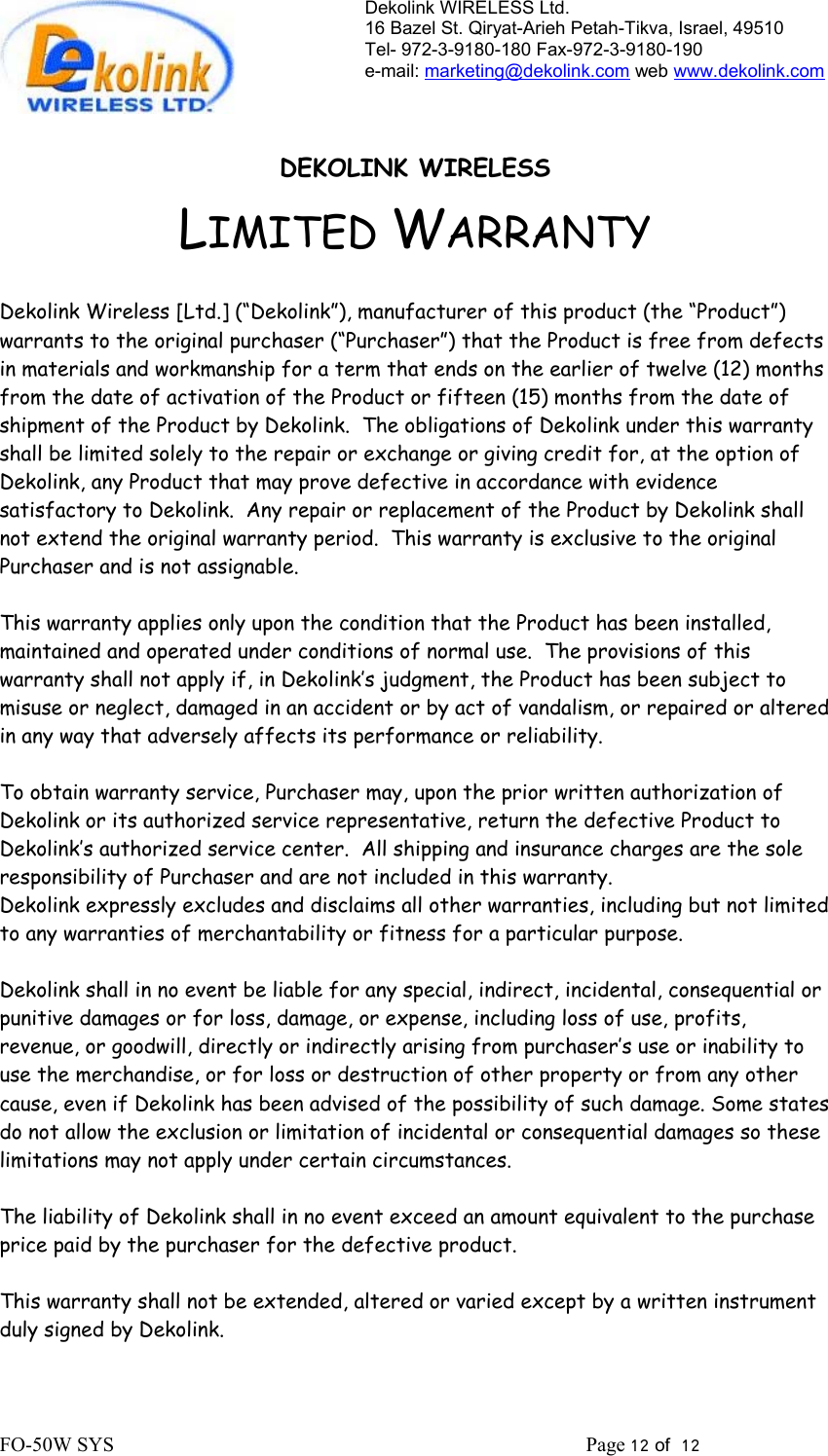 Dekolink WIRELESS Ltd. 16 Bazel St. Qiryat-Arieh Petah-Tikva, Israel, 49510 Tel- 972-3-9180-180 Fax-972-3- 190-9180  e-mail: marketing@dekolink.com web www.dekolink.com   DEKOLINK WIRELESS LIMITED WARRANTY  Dekolink Wireless [Ltd.] (“Dekolink”), manufacturer of this product (the “Product”) warrants to the original purchaser (“Purchaser”) that the Product is free from defects in materials and workmanship for a term that ends on the earlier of twelve (12) months from the date of activation of the Product or fifteen (15) months from the date of shipment of the Product by Dekolink.  The obligations of Dekolink under this warranty shall be limited solely to the repair or exchange or giving credit for, at the option of Dekolink, any Product that may prove defective in accordance with evidence satisfactory to Dekolink.  Any repair or replacement of the Product by Dekolink shall not extend the original warranty period.  This warranty is exclusive to the original Purchaser and is not assignable.  This warranty applies only upon the condition that the Product has been installed, maintained and operated under conditions of normal use.  The provisions of this warranty shall not apply if, in Dekolink’s judgment, the Product has been subject to misuse or neglect, damaged in an accident or by act of vandalism, or repaired or altered in any way that adversely affects its performance or reliability.  To obtain warranty service, Purchaser may, upon the prior written authorization of Dekolink or its authorized service representative, return the defective Product to Dekolink’s authorized service center.  All shipping and insurance charges are the sole responsibility of Purchaser and are not included in this warranty. Dekolink expressly excludes and disclaims all other warranties, including but not limited to any warranties of merchantability or fitness for a particular purpose.    Dekolink shall in no event be liable for any special, indirect, incidental, consequential or punitive damages or for loss, damage, or expense, including loss of use, profits, revenue, or goodwill, directly or indirectly arising from purchaser’s use or inability to use the merchandise, or for loss or destruction of other property or from any other cause, even if Dekolink has been advised of the possibility of such damage. Some states do not allow the exclusion or limitation of incidental or consequential damages so these limitations may not apply under certain circumstances.   The liability of Dekolink shall in no event exceed an amount equivalent to the purchase price paid by the purchaser for the defective product.  This warranty shall not be extended, altered or varied except by a written instrument duly signed by Dekolink. FO-50W SYS                                                                                             Page 12 of  12                                                        