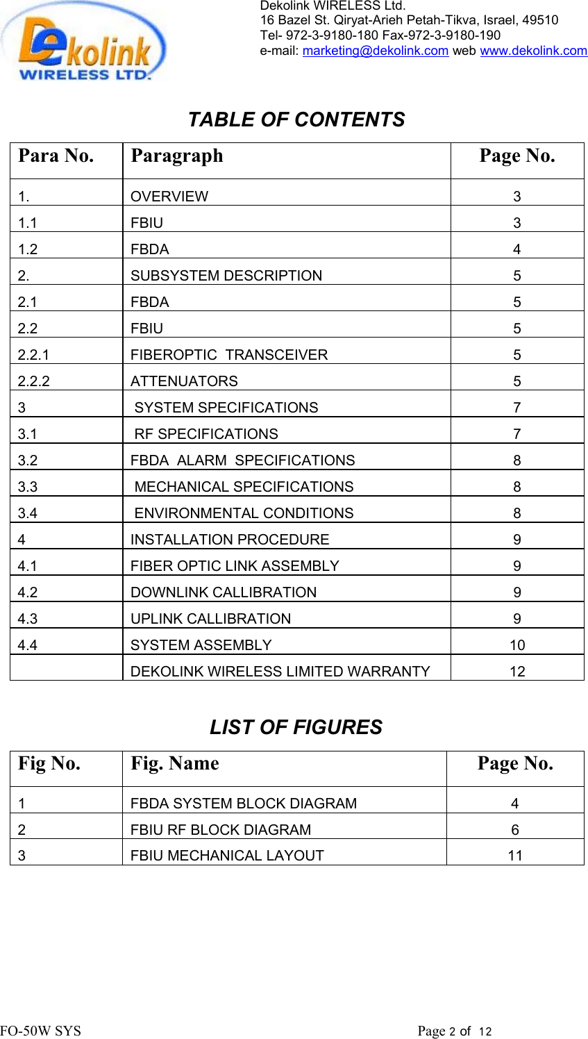 Dekolink WIRELESS Ltd. 16 Bazel St. Qiryat-Arieh Petah-Tikva, Israel, 49510 Tel- 972-3-9180-180 Fax-972-3- 190-9180  e-mail: marketing@dekolink.com web www.dekolink.com   TABLE OF CONTENTS Para No.  Paragraph  Page No. 1. OVERVIEW 3 1.1 FBIU  3 1.2 FBDA  4 2. SUBSYSTEM DESCRIPTION 5 2.1 FBDA  5 2.2 FBIU  5 2.2.1  FIBEROPTIC  TRANSCEIVER  5 2.2.2 ATTENUATORS  5 3   SYSTEM SPECIFICATIONS 7 3.1   RF SPECIFICATIONS 7 3.2  FBDA  ALARM  SPECIFICATIONS  8 3.3   MECHANICAL SPECIFICATIONS 8 3.4   ENVIRONMENTAL CONDITIONS 8 4 INSTALLATION PROCEDURE  9 4.1  FIBER OPTIC LINK ASSEMBLY  9 4.2 DOWNLINK CALLIBRATION  9 4.3 UPLINK CALLIBRATION  9 4.4 SYSTEM ASSEMBLY  10    DEKOLINK WIRELESS LIMITED WARRANTY  12  LIST OF FIGURES Fig No.  Fig. Name  Page No. 1  FBDA SYSTEM BLOCK DIAGRAM  4 2  FBIU RF BLOCK DIAGRAM  6 3  FBIU MECHANICAL LAYOUT  11  FO-50W SYS                                                                                             Page 2 of  12                                                         