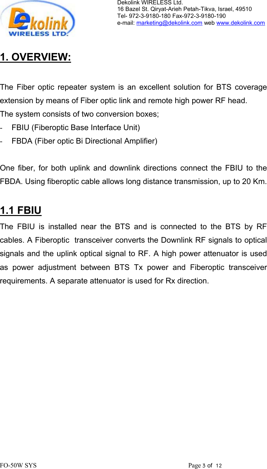 Dekolink WIRELESS Ltd. 16 Bazel St. Qiryat-Arieh Petah-Tikva, Israel, 49510 Tel- 972-3-9180-180 Fax-972-3- 190-9180  e-mail: marketing@dekolink.com web www.dekolink.com   1. OVERVIEW:  The Fiber optic repeater system is an excellent solution for BTS coverage extension by means of Fiber optic link and remote high power RF head. The system consists of two conversion boxes; -  FBIU (Fiberoptic Base Interface Unit)  -  FBDA (Fiber optic Bi Directional Amplifier)  One fiber, for both uplink and downlink directions connect the FBIU to the FBDA. Using fiberoptic cable allows long distance transmission, up to 20 Km.  1.1 FBIU The FBIU is installed near the BTS and is connected to the BTS by RF cables. A Fiberoptic  transceiver converts the Downlink RF signals to optical signals and the uplink optical signal to RF. A high power attenuator is used as power adjustment between BTS Tx power and Fiberoptic transceiver requirements. A separate attenuator is used for Rx direction. FO-50W SYS                                                                                             Page 3 of  12                                                         
