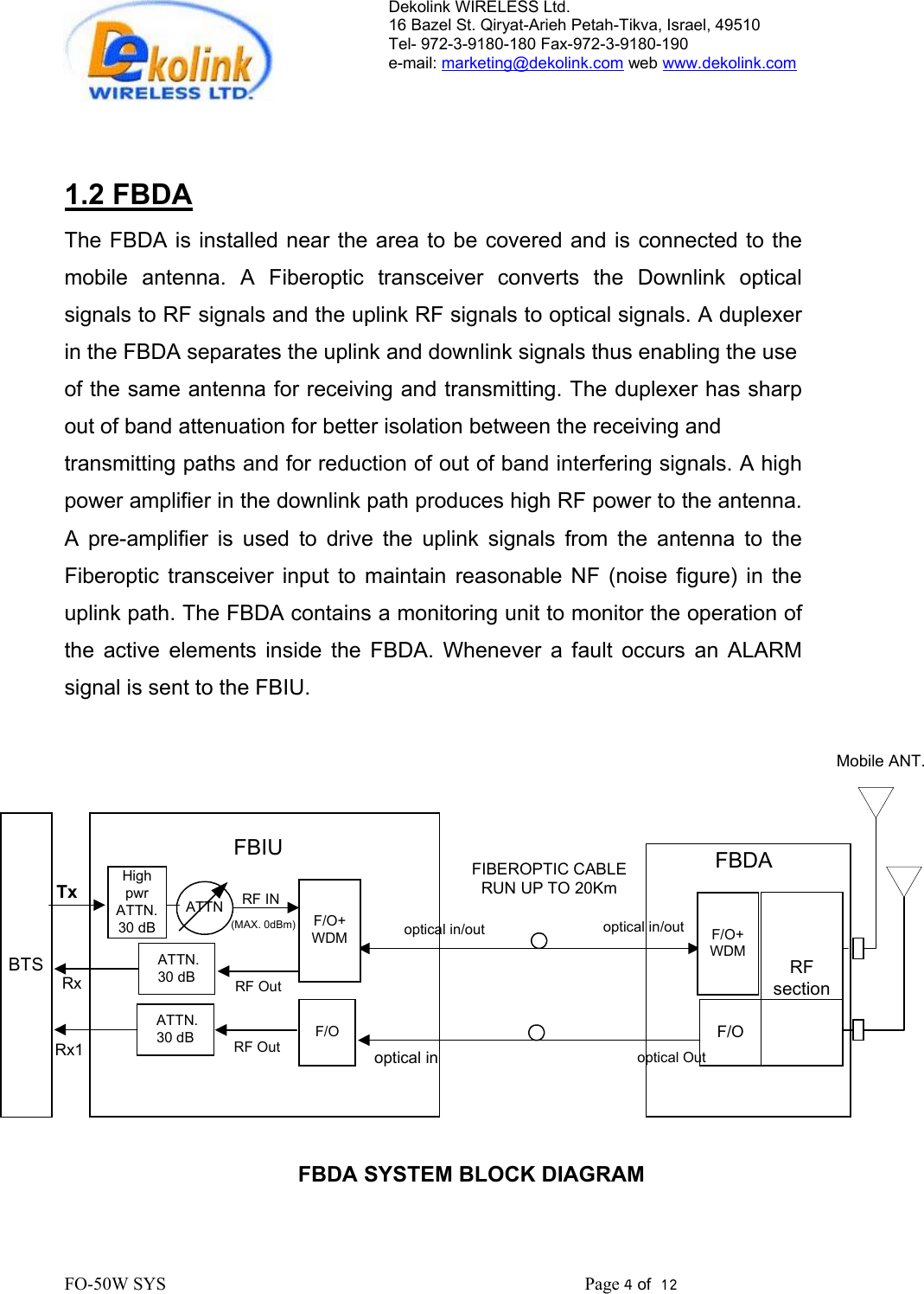 Dekolink WIRELESS Ltd. 16 Bazel St. Qiryat-Arieh Petah-Tikva, Israel, 49510 Tel- 972-3-9180-180 Fax-972-3- 190-9180  e-mail: marketing@dekolink.com web www.dekolink.com    1.2 FBDA The FBDA is installed near the area to be covered and is connected to the mobile antenna. A Fiberoptic transceiver converts the Downlink optical signals to RF signals and the uplink RF signals to optical signals. A duplexer in the FBDA separates the uplink and downlink signals thus enabling the use  of the same antenna for receiving and transmitting. The duplexer has sharp out of band attenuation for better isolation between the receiving and  transmitting paths and for reduction of out of band interfering signals. A high power amplifier in the downlink path produces high RF power to the antenna. A pre-amplifier is used to drive the uplink signals from the antenna to the Fiberoptic transceiver input to maintain reasonable NF (noise figure) in the uplink path. The FBDA contains a monitoring unit to monitor the operation of the active elements inside the FBDA. Whenever a fault occurs an ALARM signal is sent to the FBIU.  FBDA SYSTEM BLOCK DIAGRAMMobile ANT.BTSHighpwrATTN.30 dBTxRxF/O+WDMRF INRF Outoptical in/outoptical inF/O+WDMoptical in/outoptical OutFBDARFsectionFBIUFIBEROPTIC CABLERUN UP TO 20Km ATTN.30 dB(MAX. 0dBm)F/OF/ORF Out ATTN.30 dBRx1ATTN                FO-50W SYS                                                                                             Page 4 of  12                                                         