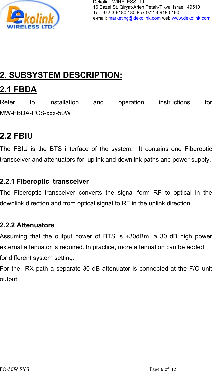 Dekolink WIRELESS Ltd. 16 Bazel St. Qiryat-Arieh Petah-Tikva, Israel, 49510 Tel- 972-3-9180-180 Fax-972-3- 190-9180  e-mail: marketing@dekolink.com web www.dekolink.com        2. SUBSYSTEM DESCRIPTION: 2.1 FBDA Refer to installation and operation instructions  for                           MW-FBDA-PCS-xxx-50W  2.2 FBIU The FBIU is the BTS interface of the system.  It contains one Fiberoptic transceiver and attenuators for  uplink and downlink paths and power supply.  2.2.1 Fiberoptic  transceiver The Fiberoptic transceiver converts the signal form RF to optical in the downlink direction and from optical signal to RF in the uplink direction.  2.2.2 Attenuators Assuming that the output power of BTS is +30dBm, a 30 dB high power external attenuator is required. In practice, more attenuation can be added  for different system setting.  For the  RX path a separate 30 dB attenuator is connected at the F/O unit output.   FO-50W SYS                                                                                             Page 5 of  12                                                         