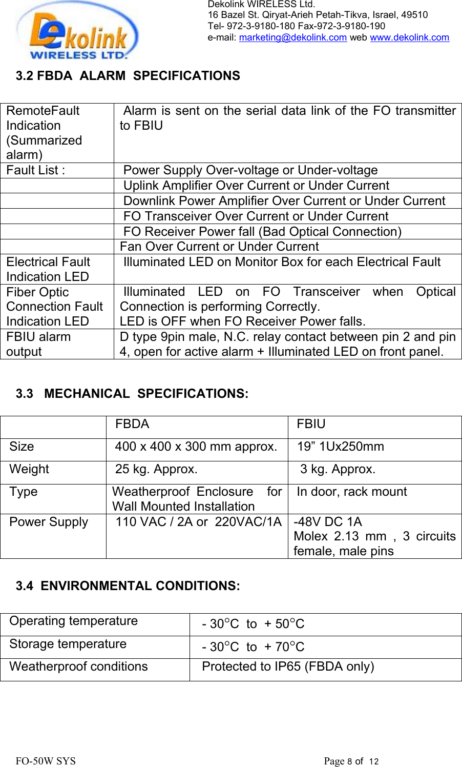 Dekolink WIRELESS Ltd. 16 Bazel St. Qiryat-Arieh Petah-Tikva, Israel, 49510 Tel- 972-3-9180-180 Fax-972-3- 190-9180  e-mail: marketing@dekolink.com web www.dekolink.com   3.2 FBDA  ALARM  SPECIFICATIONS  RemoteFault Indication   (Summarized alarm)  Alarm is sent on the serial data link of the FO transmitter to FBIU   Fault List :   Power Supply Over-voltage or Under-voltage     Uplink Amplifier Over Current or Under Current     Downlink Power Amplifier Over Current or Under Current     FO Transceiver Over Current or Under Current     FO Receiver Power fall (Bad Optical Connection)  Fan Over Current or Under Current Electrical Fault Indication LED  Illuminated LED on Monitor Box for each Electrical Fault Fiber Optic Connection Fault Indication LED  Illuminated LED on FO Transceiver when Optical Connection is performing Correctly.  LED is OFF when FO Receiver Power falls. FBIU alarm output D type 9pin male, N.C. relay contact between pin 2 and pin 4, open for active alarm + Illuminated LED on front panel.    3.3   MECHANICAL  SPECIFICATIONS:    FBDA  FBIU Size    400 x 400 x 300 mm approx.  19” 1Ux250mm Weight    25 kg. Approx.   3 kg. Approx. Type     Weatherproof Enclosure  for Wall Mounted Installation In door, rack mount Power Supply   110 VAC / 2A or  220VAC/1A  -48V DC 1A Molex 2.13 mm , 3 circuits female, male pins  3.4  ENVIRONMENTAL CONDITIONS:  Operating temperature     - 30°C  to  + 50°C Storage temperature   - 30°C  to  + 70°C Weatherproof conditions     Protected to IP65 (FBDA only)    FO-50W SYS                                                                                             Page 8 of  12                                                         