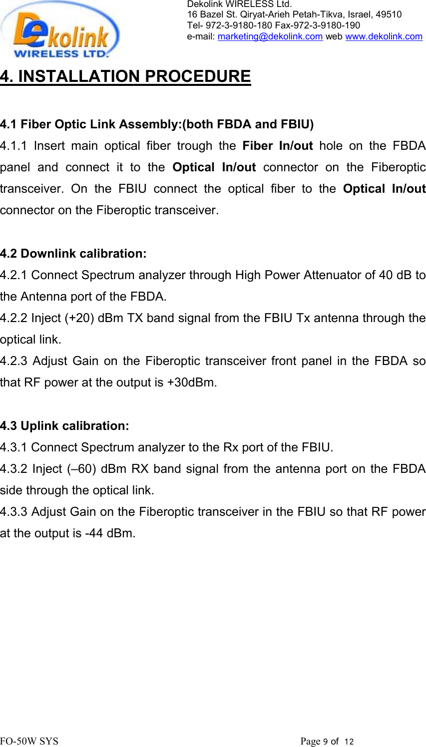 Dekolink WIRELESS Ltd. 16 Bazel St. Qiryat-Arieh Petah-Tikva, Israel, 49510 Tel- 972-3-9180-180 Fax-972-3- 190-9180  e-mail: marketing@dekolink.com web www.dekolink.com   4. INSTALLATION PROCEDURE  4.1 Fiber Optic Link Assembly:(both FBDA and FBIU) 4.1.1 Insert main optical fiber trough the Fiber In/out hole on the FBDA panel and connect it to the Optical In/out connector on the Fiberoptic transceiver. On the FBIU connect the optical fiber to the Optical In/out connector on the Fiberoptic transceiver.  4.2 Downlink calibration: 4.2.1 Connect Spectrum analyzer through High Power Attenuator of 40 dB to the Antenna port of the FBDA. 4.2.2 Inject (+20) dBm TX band signal from the FBIU Tx antenna through the optical link. 4.2.3 Adjust Gain on the Fiberoptic transceiver front panel in the FBDA so that RF power at the output is +30dBm.   4.3 Uplink calibration: 4.3.1 Connect Spectrum analyzer to the Rx port of the FBIU. 4.3.2 Inject (–60) dBm RX band signal from the antenna port on the FBDA side through the optical link.  4.3.3 Adjust Gain on the Fiberoptic transceiver in the FBIU so that RF power at the output is -44 dBm.        FO-50W SYS                                                                                             Page 9 of  12                                                         