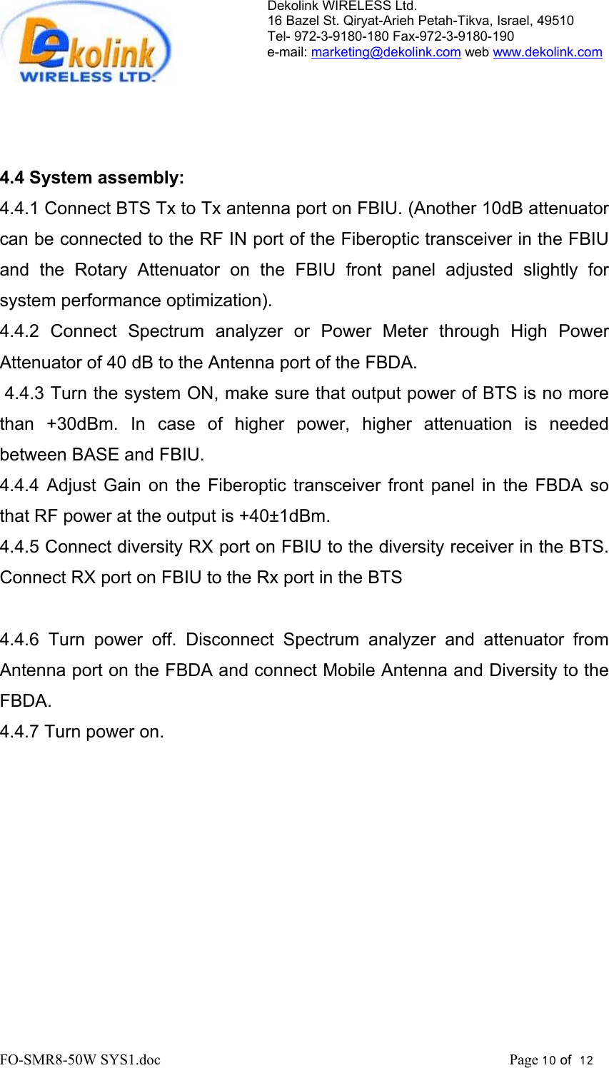 Dekolink WIRELESS Ltd. 16 Bazel St. Qiryat-Arieh Petah-Tikva, Israel, 49510 Tel- 972-3-9180-180 Fax-972-3- 190-9180  e-mail: marketing@dekolink.com web www.dekolink.com     4.4 System assembly: 4.4.1 Connect BTS Tx to Tx antenna port on FBIU. (Another 10dB attenuator can be connected to the RF IN port of the Fiberoptic transceiver in the FBIU and the Rotary Attenuator on the FBIU front panel adjusted slightly for system performance optimization). 4.4.2 Connect Spectrum analyzer or Power Meter through High Power Attenuator of 40 dB to the Antenna port of the FBDA.  4.4.3 Turn the system ON, make sure that output power of BTS is no more than +30dBm. In case of higher power, higher attenuation is needed between BASE and FBIU. 4.4.4 Adjust Gain on the Fiberoptic transceiver front panel in the FBDA so that RF power at the output is +40±1dBm. 4.4.5 Connect diversity RX port on FBIU to the diversity receiver in the BTS. Connect RX port on FBIU to the Rx port in the BTS  4.4.6 Turn power off. Disconnect Spectrum analyzer and attenuator from Antenna port on the FBDA and connect Mobile Antenna and Diversity to the FBDA. 4.4.7 Turn power on. FO-SMR8-50W SYS1.doc                                                                                             Page 10 of  12                                    