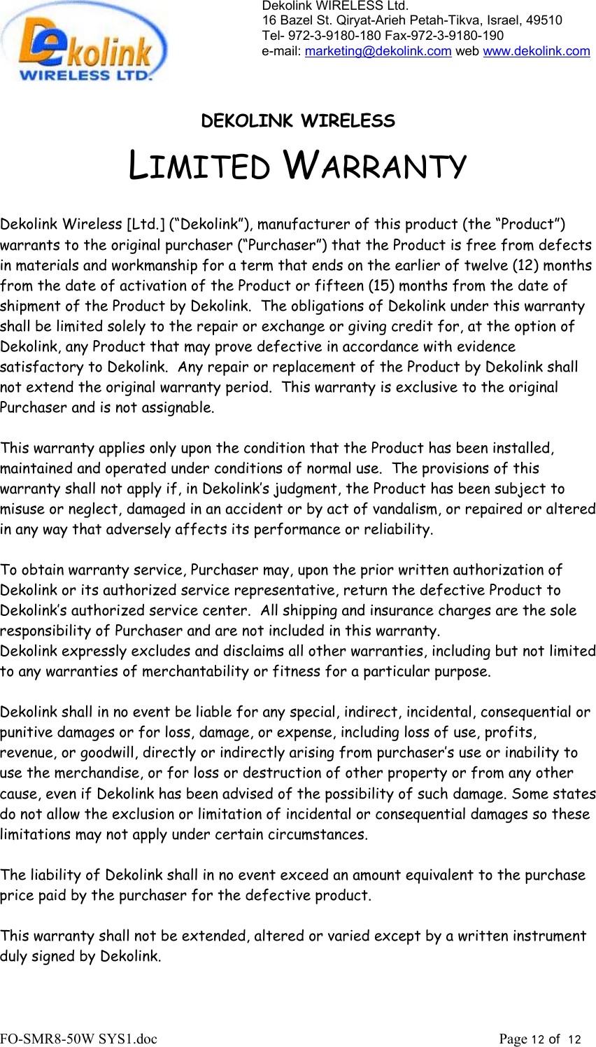 Dekolink WIRELESS Ltd. 16 Bazel St. Qiryat-Arieh Petah-Tikva, Israel, 49510 Tel- 972-3-9180-180 Fax-972-3- 190-9180  e-mail: marketing@dekolink.com web www.dekolink.com   DEKOLINK WIRELESS LIMITED WARRANTY  Dekolink Wireless [Ltd.] (“Dekolink”), manufacturer of this product (the “Product”) warrants to the original purchaser (“Purchaser”) that the Product is free from defects in materials and workmanship for a term that ends on the earlier of twelve (12) months from the date of activation of the Product or fifteen (15) months from the date of shipment of the Product by Dekolink.  The obligations of Dekolink under this warranty shall be limited solely to the repair or exchange or giving credit for, at the option of Dekolink, any Product that may prove defective in accordance with evidence satisfactory to Dekolink.  Any repair or replacement of the Product by Dekolink shall not extend the original warranty period.  This warranty is exclusive to the original Purchaser and is not assignable.  This warranty applies only upon the condition that the Product has been installed, maintained and operated under conditions of normal use.  The provisions of this warranty shall not apply if, in Dekolink’s judgment, the Product has been subject to misuse or neglect, damaged in an accident or by act of vandalism, or repaired or altered in any way that adversely affects its performance or reliability.  To obtain warranty service, Purchaser may, upon the prior written authorization of Dekolink or its authorized service representative, return the defective Product to Dekolink’s authorized service center.  All shipping and insurance charges are the sole responsibility of Purchaser and are not included in this warranty. Dekolink expressly excludes and disclaims all other warranties, including but not limited to any warranties of merchantability or fitness for a particular purpose.    Dekolink shall in no event be liable for any special, indirect, incidental, consequential or punitive damages or for loss, damage, or expense, including loss of use, profits, revenue, or goodwill, directly or indirectly arising from purchaser’s use or inability to use the merchandise, or for loss or destruction of other property or from any other cause, even if Dekolink has been advised of the possibility of such damage. Some states do not allow the exclusion or limitation of incidental or consequential damages so these limitations may not apply under certain circumstances.   The liability of Dekolink shall in no event exceed an amount equivalent to the purchase price paid by the purchaser for the defective product.  This warranty shall not be extended, altered or varied except by a written instrument duly signed by Dekolink. FO-SMR8-50W SYS1.doc                                                                                             Page 12 of  12                                    