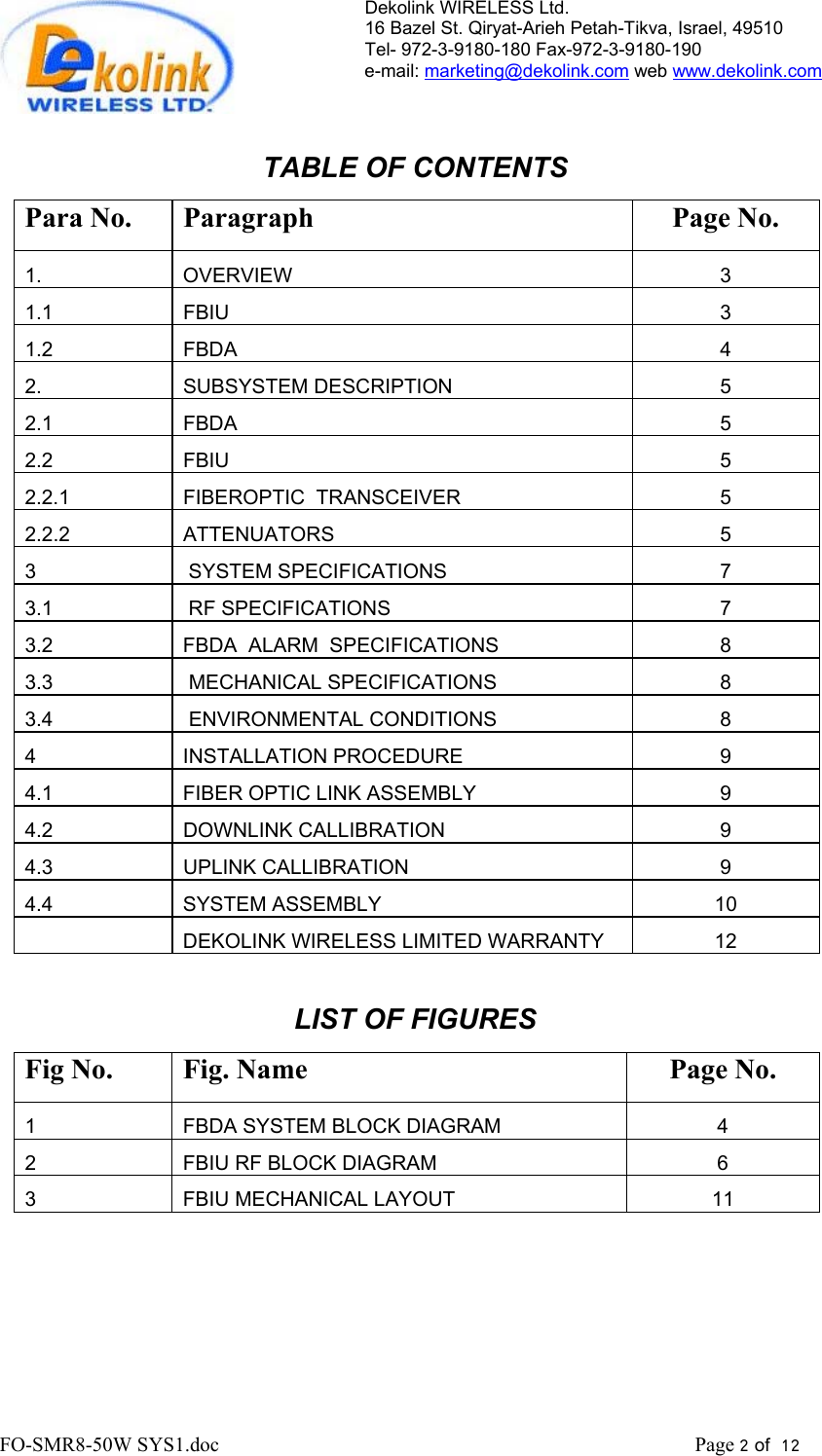 Dekolink WIRELESS Ltd. 16 Bazel St. Qiryat-Arieh Petah-Tikva, Israel, 49510 Tel- 972-3-9180-180 Fax-972-3- 190-9180  e-mail: marketing@dekolink.com web www.dekolink.com   TABLE OF CONTENTS Para No.  Paragraph  Page No. 1. OVERVIEW 3 1.1 FBIU  3 1.2 FBDA  4 2. SUBSYSTEM DESCRIPTION 5 2.1 FBDA  5 2.2 FBIU  5 2.2.1  FIBEROPTIC  TRANSCEIVER  5 2.2.2 ATTENUATORS  5 3   SYSTEM SPECIFICATIONS 7 3.1   RF SPECIFICATIONS 7 3.2  FBDA  ALARM  SPECIFICATIONS  8 3.3   MECHANICAL SPECIFICATIONS 8 3.4   ENVIRONMENTAL CONDITIONS 8 4 INSTALLATION PROCEDURE  9 4.1  FIBER OPTIC LINK ASSEMBLY  9 4.2 DOWNLINK CALLIBRATION  9 4.3 UPLINK CALLIBRATION  9 4.4 SYSTEM ASSEMBLY  10    DEKOLINK WIRELESS LIMITED WARRANTY  12  LIST OF FIGURES Fig No.  Fig. Name  Page No. 1  FBDA SYSTEM BLOCK DIAGRAM  4 2  FBIU RF BLOCK DIAGRAM  6 3  FBIU MECHANICAL LAYOUT  11  FO-SMR8-50W SYS1.doc                                                                                             Page 2 of  12                                      