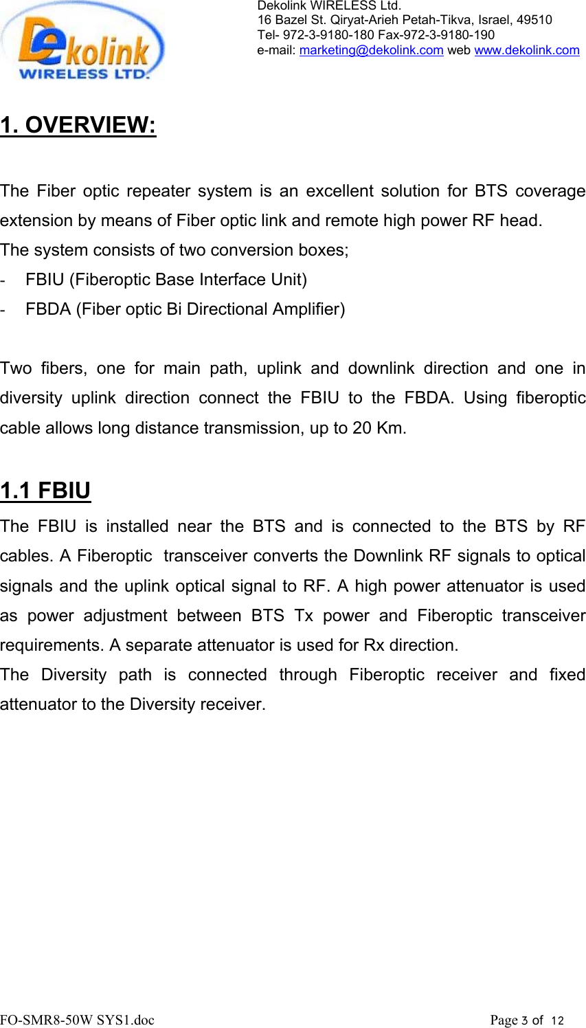 Dekolink WIRELESS Ltd. 16 Bazel St. Qiryat-Arieh Petah-Tikva, Israel, 49510 Tel- 972-3-9180-180 Fax-972-3- 190-9180  e-mail: marketing@dekolink.com web www.dekolink.com   1. OVERVIEW:  The Fiber optic repeater system is an excellent solution for BTS coverage extension by means of Fiber optic link and remote high power RF head. The system consists of two conversion boxes; -  FBIU (Fiberoptic Base Interface Unit)  -  FBDA (Fiber optic Bi Directional Amplifier)  Two fibers, one for main path, uplink and downlink direction and one in diversity uplink direction connect the FBIU to the FBDA. Using fiberoptic cable allows long distance transmission, up to 20 Km.  1.1 FBIU The FBIU is installed near the BTS and is connected to the BTS by RF cables. A Fiberoptic  transceiver converts the Downlink RF signals to optical signals and the uplink optical signal to RF. A high power attenuator is used as power adjustment between BTS Tx power and Fiberoptic transceiver requirements. A separate attenuator is used for Rx direction. The Diversity path is connected through Fiberoptic receiver and fixed attenuator to the Diversity receiver.   FO-SMR8-50W SYS1.doc                                                                                             Page 3 of  12                                      