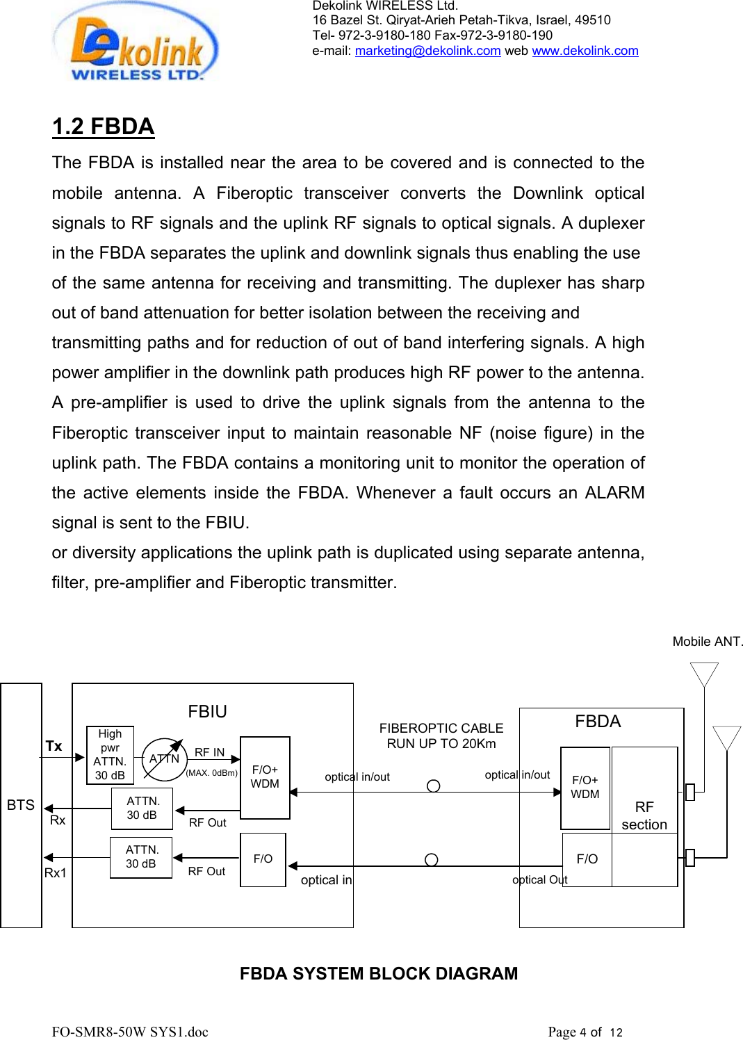 Dekolink WIRELESS Ltd. 16 Bazel St. Qiryat-Arieh Petah-Tikva, Israel, 49510 Tel- 972-3-9180-180 Fax-972-3- 190-9180  e-mail: marketing@dekolink.com web www.dekolink.com   1.2 FBDA The FBDA is installed near the area to be covered and is connected to the mobile antenna. A Fiberoptic transceiver converts the Downlink optical signals to RF signals and the uplink RF signals to optical signals. A duplexer in the FBDA separates the uplink and downlink signals thus enabling the use  of the same antenna for receiving and transmitting. The duplexer has sharp out of band attenuation for better isolation between the receiving and  transmitting paths and for reduction of out of band interfering signals. A high power amplifier in the downlink path produces high RF power to the antenna. A pre-amplifier is used to drive the uplink signals from the antenna to the Fiberoptic transceiver input to maintain reasonable NF (noise figure) in the uplink path. The FBDA contains a monitoring unit to monitor the operation of the active elements inside the FBDA. Whenever a fault occurs an ALARM signal is sent to the FBIU. or diversity applications the uplink path is duplicated using separate antenna, filter, pre-amplifier and Fiberoptic transmitter.  FBDA SYSTEM BLOCK DIAGRAMMobile ANT.BTSHighpwrATTN.30 dBTxRxF/O+WDMRF INRF Outoptical in/outoptical inF/O+WDMoptical in/outoptical OutFBDARFsectionFBIUFIBEROPTIC CABLERUN UP TO 20Km ATTN.30 dB(MAX. 0dBm)F/OF/ORF Out ATTN.30 dBRx1ATTN        FO-SMR8-50W SYS1.doc                                                                                             Page 4 of  12                                      