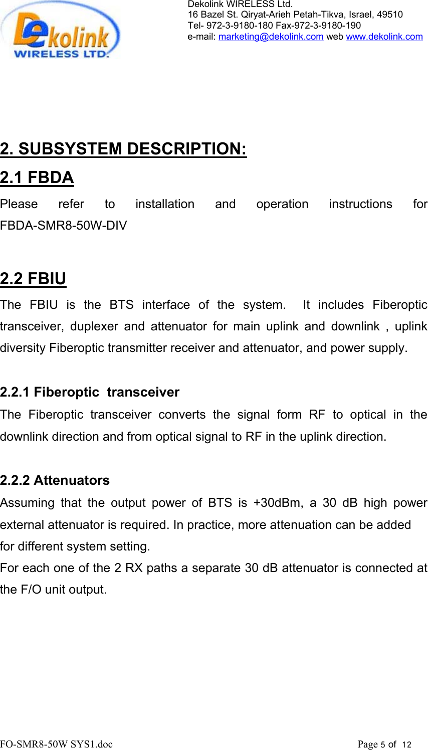 Dekolink WIRELESS Ltd. 16 Bazel St. Qiryat-Arieh Petah-Tikva, Israel, 49510 Tel- 972-3-9180-180 Fax-972-3- 190-9180  e-mail: marketing@dekolink.com web www.dekolink.com     2. SUBSYSTEM DESCRIPTION: 2.1 FBDA Please refer to installation and operation  instructions  for                           FBDA-SMR8-50W-DIV          2.2 FBIU The FBIU is the BTS interface of the system.  It includes Fiberoptic transceiver, duplexer and attenuator for main uplink and downlink , uplink diversity Fiberoptic transmitter receiver and attenuator, and power supply.  2.2.1 Fiberoptic  transceiver The Fiberoptic transceiver converts the signal form RF to optical in the downlink direction and from optical signal to RF in the uplink direction.  2.2.2 Attenuators Assuming that the output power of BTS is +30dBm, a 30 dB high power external attenuator is required. In practice, more attenuation can be added  for different system setting.  For each one of the 2 RX paths a separate 30 dB attenuator is connected at the F/O unit output.   FO-SMR8-50W SYS1.doc                                                                                             Page 5 of  12                                      