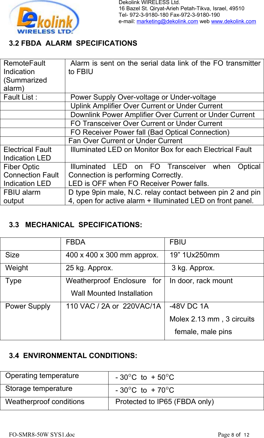 Dekolink WIRELESS Ltd. 16 Bazel St. Qiryat-Arieh Petah-Tikva, Israel, 49510 Tel- 972-3-9180-180 Fax-972-3- 190-9180  e-mail: marketing@dekolink.com web www.dekolink.com   3.2 FBDA  ALARM  SPECIFICATIONS  RemoteFault Indication   (Summarized alarm)  Alarm is sent on the serial data link of the FO transmitter to FBIU   Fault List :   Power Supply Over-voltage or Under-voltage     Uplink Amplifier Over Current or Under Current     Downlink Power Amplifier Over Current or Under Current     FO Transceiver Over Current or Under Current     FO Receiver Power fall (Bad Optical Connection)   Fan Over Current or Under Current Electrical Fault Indication LED  Illuminated LED on Monitor Box for each Electrical Fault Fiber Optic Connection Fault Indication LED  Illuminated LED on FO Transceiver when Optical Connection is performing Correctly.  LED is OFF when FO Receiver Power falls. FBIU alarm output D type 9pin male, N.C. relay contact between pin 2 and pin 4, open for active alarm + Illuminated LED on front panel.    3.3   MECHANICAL  SPECIFICATIONS:    FBDA  FBIU Size    400 x 400 x 300 mm approx.  19” 1Ux250mm Weight    25 kg. Approx.   3 kg. Approx. Type     Weatherproof Enclosure  for Wall Mounted Installation In door, rack mount Power Supply   110 VAC / 2A or  220VAC/1A  -48V DC 1A Molex 2.13 mm , 3 circuits female, male pins  3.4  ENVIRONMENTAL CONDITIONS:  Operating temperature     - 30°C  to  + 50°C Storage temperature   - 30°C  to  + 70°C Weatherproof conditions     Protected to IP65 (FBDA only) FO-SMR8-50W SYS1.doc                                                                                             Page 8 of  12                                      