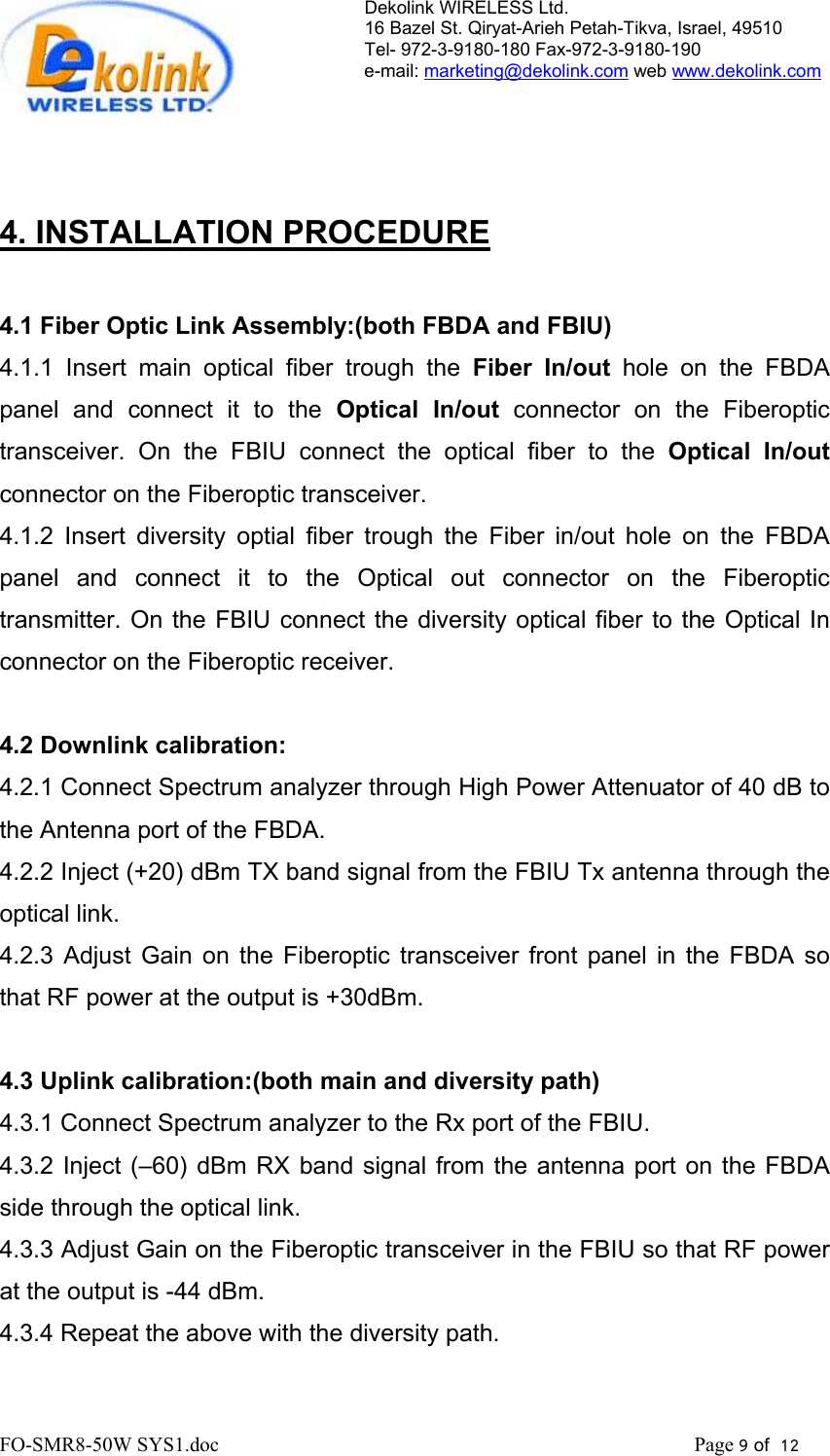Dekolink WIRELESS Ltd. 16 Bazel St. Qiryat-Arieh Petah-Tikva, Israel, 49510 Tel- 972-3-9180-180 Fax-972-3- 190-9180  e-mail: marketing@dekolink.com web www.dekolink.com      4. INSTALLATION PROCEDURE  4.1 Fiber Optic Link Assembly:(both FBDA and FBIU) 4.1.1 Insert main optical fiber trough the Fiber In/out hole on the FBDA panel and connect it to the Optical In/out connector on the Fiberoptic transceiver. On the FBIU connect the optical fiber to the Optical In/out connector on the Fiberoptic transceiver. 4.1.2 Insert diversity optial fiber trough the Fiber in/out hole on the FBDA panel and connect it to the Optical out connector on the Fiberoptic transmitter. On the FBIU connect the diversity optical fiber to the Optical In connector on the Fiberoptic receiver.  4.2 Downlink calibration: 4.2.1 Connect Spectrum analyzer through High Power Attenuator of 40 dB to the Antenna port of the FBDA. 4.2.2 Inject (+20) dBm TX band signal from the FBIU Tx antenna through the optical link. 4.2.3 Adjust Gain on the Fiberoptic transceiver front panel in the FBDA so that RF power at the output is +30dBm.   4.3 Uplink calibration:(both main and diversity path) 4.3.1 Connect Spectrum analyzer to the Rx port of the FBIU. 4.3.2 Inject (–60) dBm RX band signal from the antenna port on the FBDA side through the optical link.  4.3.3 Adjust Gain on the Fiberoptic transceiver in the FBIU so that RF power at the output is -44 dBm. 4.3.4 Repeat the above with the diversity path. FO-SMR8-50W SYS1.doc                                                                                             Page 9 of  12                                      