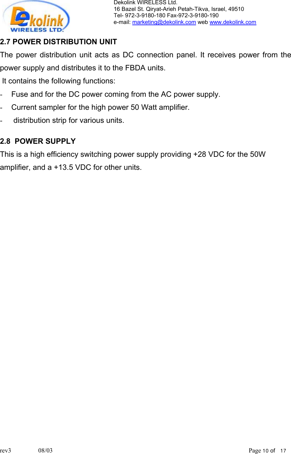 Dekolink WIRELESS Ltd. 16 Bazel St. Qiryat-Arieh Petah-Tikva, Israel, 49510 Tel- 972-3-9180-180 Fax-972-3- 190-9180  e-mail: marketing@dekolink.com web www.dekolink.com  2.7 POWER DISTRIBUTION UNIT The power distribution unit acts as DC connection panel. It receives power from the power supply and distributes it to the FBDA units.   It contains the following functions:  -  Fuse and for the DC power coming from the AC power supply. -  Current sampler for the high power 50 Watt amplifier. -   distribution strip for various units.  2.8  POWER SUPPLY This is a high efficiency switching power supply providing +28 VDC for the 50W amplifier, and a +13.5 VDC for other units.     rev3                 08/03                                                                                                                           Page 10 of   17                      