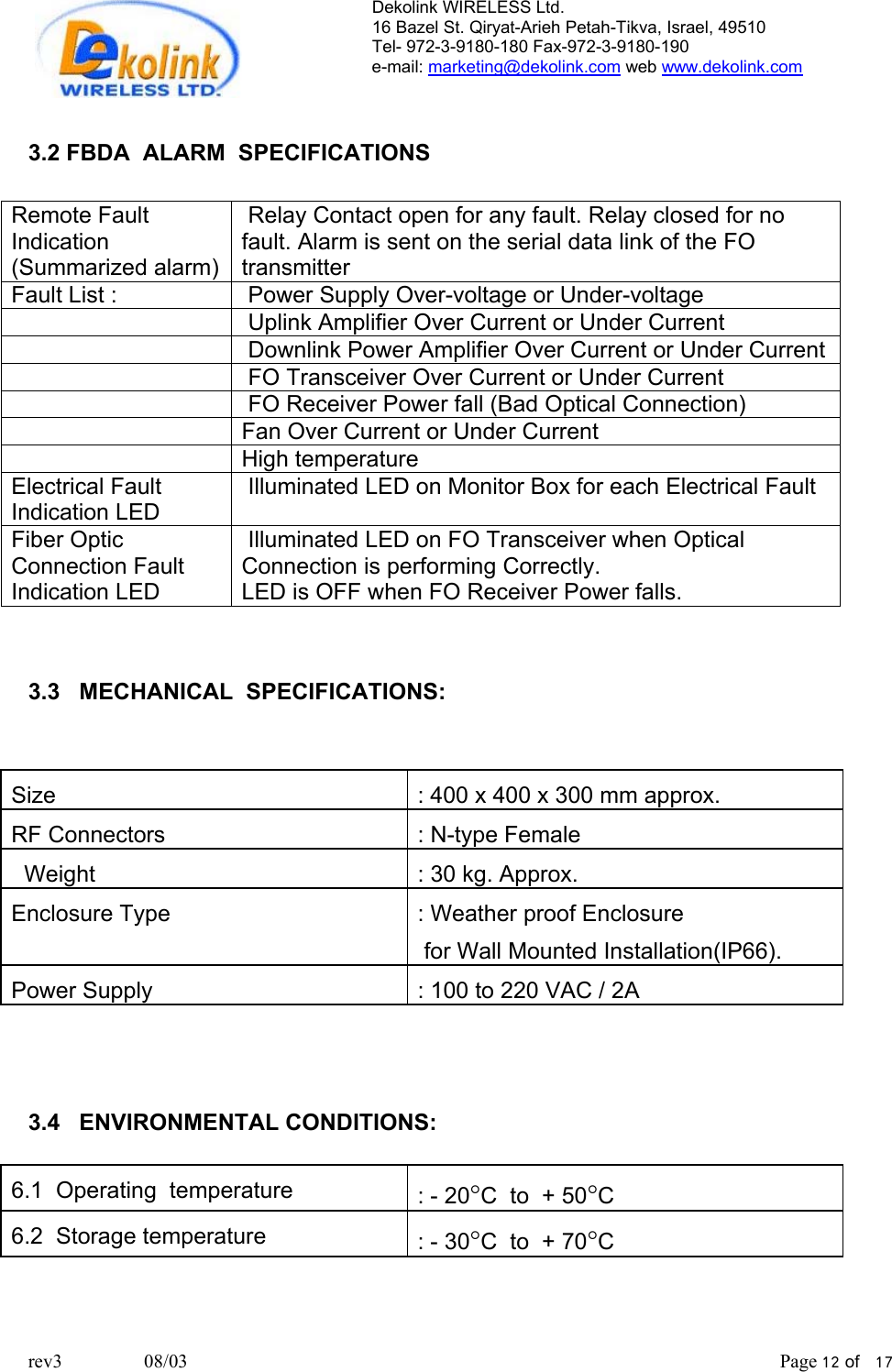 Dekolink WIRELESS Ltd. 16 Bazel St. Qiryat-Arieh Petah-Tikva, Israel, 49510 Tel- 972-3-9180-180 Fax-972-3- 190-9180  e-mail: marketing@dekolink.com web www.dekolink.com   3.2 FBDA  ALARM  SPECIFICATIONS  Remote Fault Indication   (Summarized alarm)  Relay Contact open for any fault. Relay closed for no fault. Alarm is sent on the serial data link of the FO transmitter Fault List :   Power Supply Over-voltage or Under-voltage     Uplink Amplifier Over Current or Under Current     Downlink Power Amplifier Over Current or Under Current     FO Transceiver Over Current or Under Current     FO Receiver Power fall (Bad Optical Connection)   Fan Over Current or Under Current   High temperature  Electrical Fault Indication LED  Illuminated LED on Monitor Box for each Electrical Fault Fiber Optic Connection Fault Indication LED  Illuminated LED on FO Transceiver when Optical Connection is performing Correctly.  LED is OFF when FO Receiver Power falls.    3.3   MECHANICAL  SPECIFICATIONS:    Size    : 400 x 400 x 300 mm approx. RF Connectors  : N-type Female   Weight      : 30 kg. Approx. Enclosure Type   : Weather proof Enclosure   for Wall Mounted Installation(IP66). Power Supply  : 100 to 220 VAC / 2A    3.4   ENVIRONMENTAL CONDITIONS:  6.1  Operating  temperature  : - 20°C  to  + 50°C 6.2  Storage temperature  : - 30°C  to  + 70°C   rev3                 08/03                                                                                                                           Page 12 of   17                      