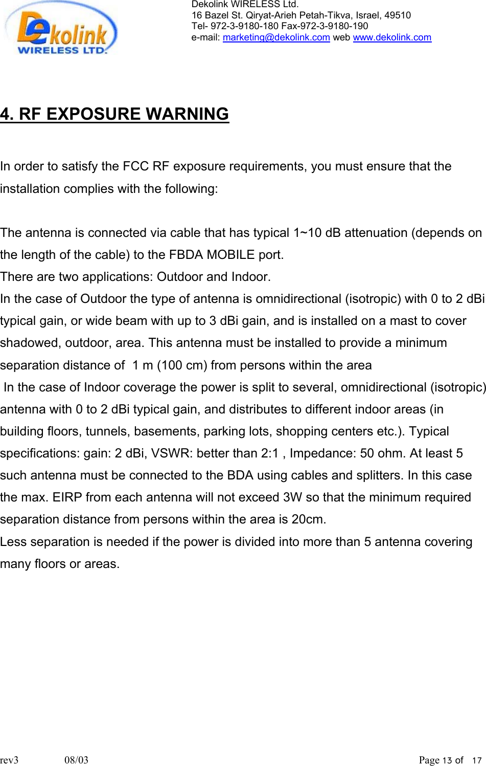 Dekolink WIRELESS Ltd. 16 Bazel St. Qiryat-Arieh Petah-Tikva, Israel, 49510 Tel- 972-3-9180-180 Fax-972-3- 190-9180  e-mail: marketing@dekolink.com web www.dekolink.com    4. RF EXPOSURE WARNING  In order to satisfy the FCC RF exposure requirements, you must ensure that the installation complies with the following:  The antenna is connected via cable that has typical 1~10 dB attenuation (depends on the length of the cable) to the FBDA MOBILE port.  There are two applications: Outdoor and Indoor.  In the case of Outdoor the type of antenna is omnidirectional (isotropic) with 0 to 2 dBi typical gain, or wide beam with up to 3 dBi gain, and is installed on a mast to cover shadowed, outdoor, area. This antenna must be installed to provide a minimum separation distance of  1 m (100 cm) from persons within the area  In the case of Indoor coverage the power is split to several, omnidirectional (isotropic) antenna with 0 to 2 dBi typical gain, and distributes to different indoor areas (in building floors, tunnels, basements, parking lots, shopping centers etc.). Typical specifications: gain: 2 dBi, VSWR: better than 2:1 , Impedance: 50 ohm. At least 5 such antenna must be connected to the BDA using cables and splitters. In this case the max. EIRP from each antenna will not exceed 3W so that the minimum required separation distance from persons within the area is 20cm. Less separation is needed if the power is divided into more than 5 antenna covering many floors or areas.  rev3                 08/03                                                                                                                           Page 13 of   17                      