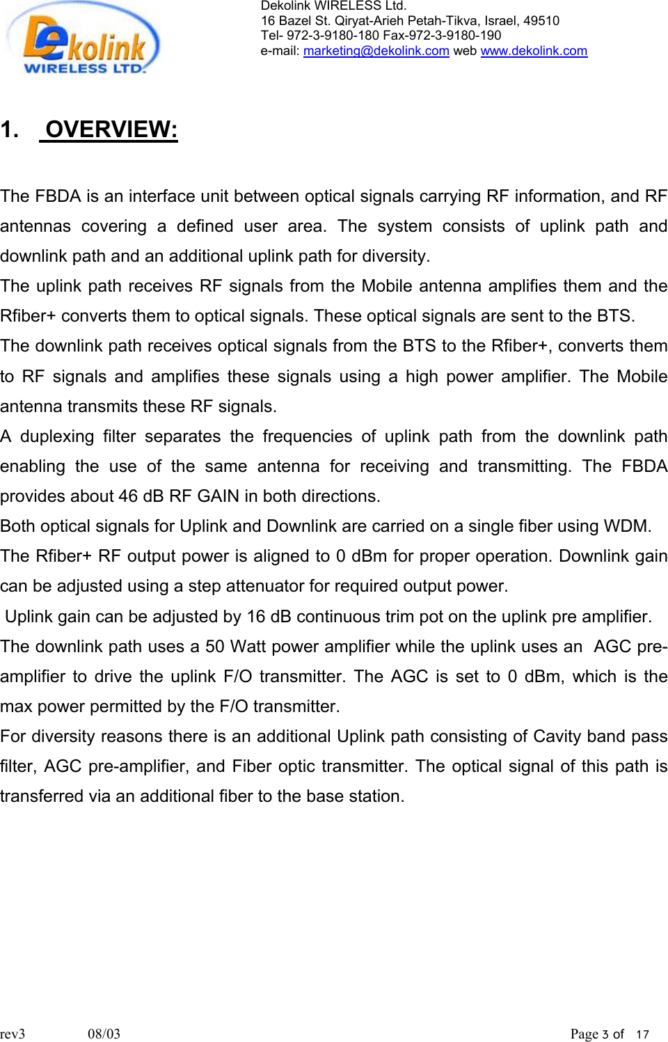 Dekolink WIRELESS Ltd. 16 Bazel St. Qiryat-Arieh Petah-Tikva, Israel, 49510 Tel- 972-3-9180-180 Fax-972-3- 190-9180  e-mail: marketing@dekolink.com web www.dekolink.com   1.  OVERVIEW:  The FBDA is an interface unit between optical signals carrying RF information, and RF antennas covering a defined user area. The system consists of uplink path and downlink path and an additional uplink path for diversity. The uplink path receives RF signals from the Mobile antenna amplifies them and the Rfiber+ converts them to optical signals. These optical signals are sent to the BTS.  The downlink path receives optical signals from the BTS to the Rfiber+, converts them to RF signals and amplifies these signals using a high power amplifier. The Mobile antenna transmits these RF signals. A duplexing filter separates the frequencies of uplink path from the downlink path enabling the use of the same antenna for receiving and transmitting. The FBDA provides about 46 dB RF GAIN in both directions. Both optical signals for Uplink and Downlink are carried on a single fiber using WDM. The Rfiber+ RF output power is aligned to 0 dBm for proper operation. Downlink gain can be adjusted using a step attenuator for required output power.  Uplink gain can be adjusted by 16 dB continuous trim pot on the uplink pre amplifier.  The downlink path uses a 50 Watt power amplifier while the uplink uses an  AGC pre-amplifier to drive the uplink F/O transmitter. The AGC is set to 0 dBm, which is the max power permitted by the F/O transmitter.  For diversity reasons there is an additional Uplink path consisting of Cavity band pass filter, AGC pre-amplifier, and Fiber optic transmitter. The optical signal of this path is transferred via an additional fiber to the base station.       rev3                 08/03                                                                                                                           Page 3 of   17                       