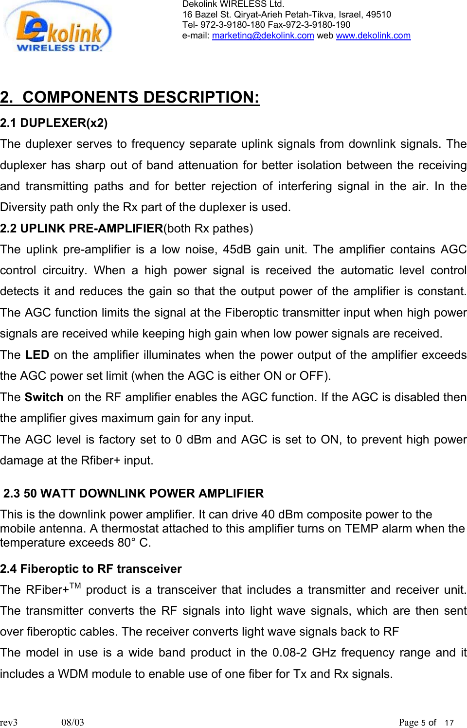 Dekolink WIRELESS Ltd. 16 Bazel St. Qiryat-Arieh Petah-Tikva, Israel, 49510 Tel- 972-3-9180-180 Fax-972-3- 190-9180  e-mail: marketing@dekolink.com web www.dekolink.com   2.  COMPONENTS DESCRIPTION: 2.1 DUPLEXER(x2) The duplexer serves to frequency separate uplink signals from downlink signals. The duplexer has sharp out of band attenuation for better isolation between the receiving and transmitting paths and for better rejection of interfering signal in the air. In the Diversity path only the Rx part of the duplexer is used. 2.2 UPLINK PRE-AMPLIFIER(both Rx pathes) The uplink pre-amplifier is a low noise, 45dB gain unit. The amplifier contains AGC control circuitry. When a high power signal is received the automatic level control detects it and reduces the gain so that the output power of the amplifier is constant. The AGC function limits the signal at the Fiberoptic transmitter input when high power signals are received while keeping high gain when low power signals are received. The LED on the amplifier illuminates when the power output of the amplifier exceeds the AGC power set limit (when the AGC is either ON or OFF). The Switch on the RF amplifier enables the AGC function. If the AGC is disabled then the amplifier gives maximum gain for any input.  The AGC level is factory set to 0 dBm and AGC is set to ON, to prevent high power damage at the Rfiber+ input.   2.3 50 WATT DOWNLINK POWER AMPLIFIER This is the downlink power amplifier. It can drive 40 dBm composite power to the mobile antenna. A thermostat attached to this amplifier turns on TEMP alarm when the temperature exceeds 80° C.   2.4 Fiberoptic to RF transceiver The RFiber+TM product is a transceiver that includes a transmitter and receiver unit.  The transmitter converts the RF signals into light wave signals, which are then sent over fiberoptic cables. The receiver converts light wave signals back to RF The model in use is a wide band product in the 0.08-2 GHz frequency range and it includes a WDM module to enable use of one fiber for Tx and Rx signals. rev3                 08/03                                                                                                                           Page 5 of   17                       