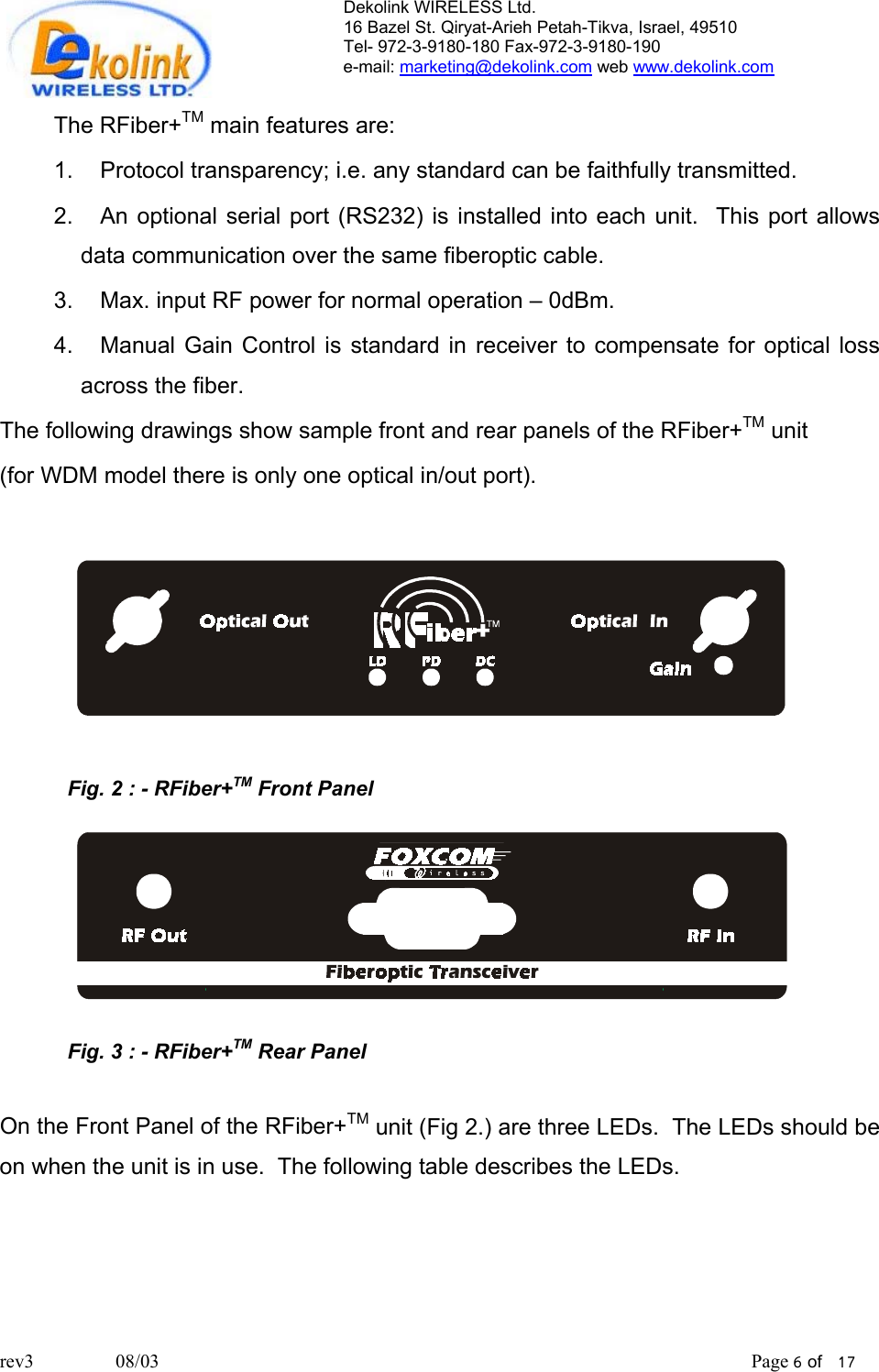 Dekolink WIRELESS Ltd. 16 Bazel St. Qiryat-Arieh Petah-Tikva, Israel, 49510 Tel- 972-3-9180-180 Fax-972-3- 190-9180  e-mail: marketing@dekolink.com web www.dekolink.com  The RFiber+TM main features are: 1.  Protocol transparency; i.e. any standard can be faithfully transmitted.  2.  An optional serial port (RS232) is installed into each unit.  This port allows data communication over the same fiberoptic cable. 3.  Max. input RF power for normal operation – 0dBm. 4.  Manual Gain Control is standard in receiver to compensate for optical loss across the fiber. The following drawings show sample front and rear panels of the RFiber+TM unit  (for WDM model there is only one optical in/out port).    Fig. 2 : - RFiber+TM Front Panel   Fig. 3 : - RFiber+TM Rear Panel  On the Front Panel of the RFiber+TM unit (Fig 2.) are three LEDs.  The LEDs should be on when the unit is in use.  The following table describes the LEDs.    rev3                 08/03                                                                                                                           Page 6 of   17                       