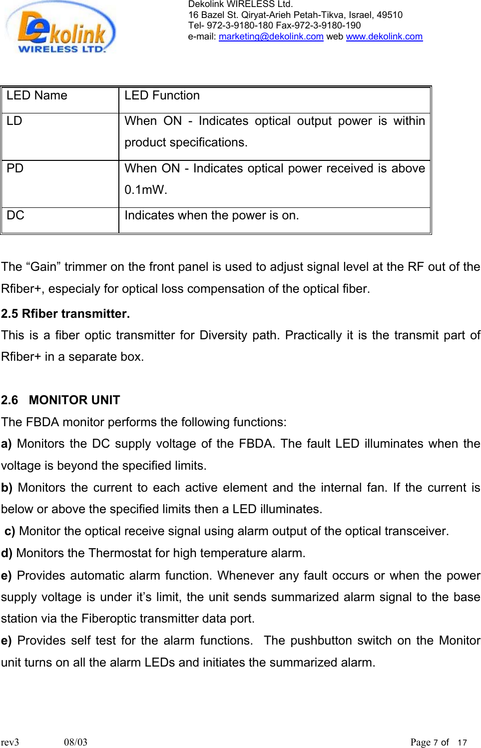 Dekolink WIRELESS Ltd. 16 Bazel St. Qiryat-Arieh Petah-Tikva, Israel, 49510 Tel- 972-3-9180-180 Fax-972-3- 190-9180  e-mail: marketing@dekolink.com web www.dekolink.com   LED Name   LED Function LD   When ON - Indicates optical output power is within product specifications. PD   When ON - Indicates optical power received is above 0.1mW. DC  Indicates when the power is on.  The “Gain” trimmer on the front panel is used to adjust signal level at the RF out of the Rfiber+, especialy for optical loss compensation of the optical fiber. 2.5 Rfiber transmitter. This is a fiber optic transmitter for Diversity path. Practically it is the transmit part of Rfiber+ in a separate box.  2.6   MONITOR UNIT The FBDA monitor performs the following functions: a) Monitors the DC supply voltage of the FBDA. The fault LED illuminates when the voltage is beyond the specified limits.  b) Monitors the current to each active element and the internal fan. If the current is below or above the specified limits then a LED illuminates.   c) Monitor the optical receive signal using alarm output of the optical transceiver. d) Monitors the Thermostat for high temperature alarm. e) Provides automatic alarm function. Whenever any fault occurs or when the power supply voltage is under it’s limit, the unit sends summarized alarm signal to the base station via the Fiberoptic transmitter data port.  e) Provides self test for the alarm functions.  The pushbutton switch on the Monitor  unit turns on all the alarm LEDs and initiates the summarized alarm.     rev3                 08/03                                                                                                                           Page 7 of   17                       