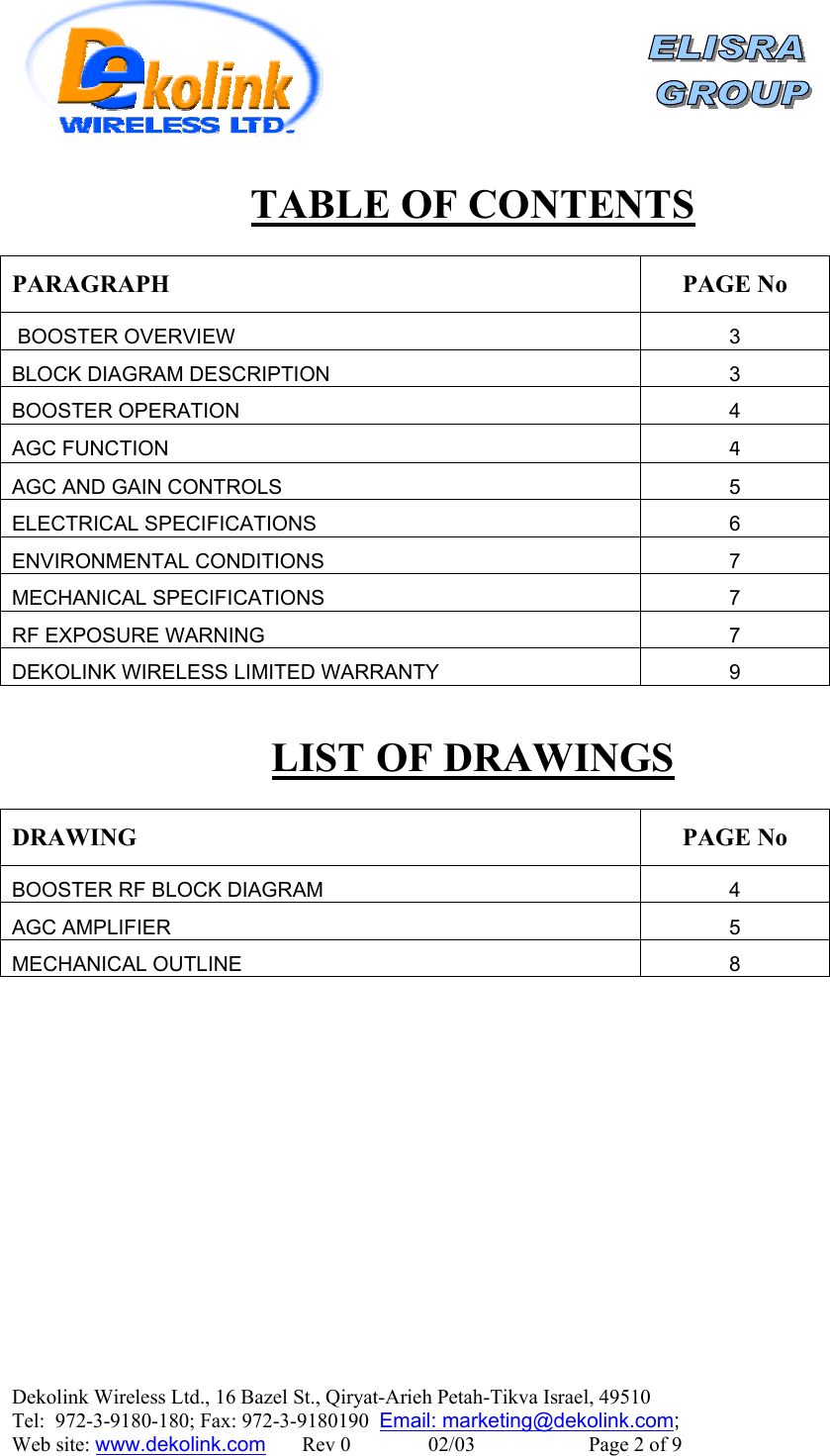    Dekolink Wireless Ltd., 16 Bazel St., Qiryat-Arieh Petah-Tikva Israel, 49510 Tel:  972-3-9180-180; Fax: 972-3-9180190  Email: marketing@dekolink.comTABLE OF CONTENTS  PARAGRAPH PAGE No  BOOSTER OVERVIEW 3 BLOCK DIAGRAM DESCRIPTION 3 BOOSTER OPERATION 4 AGC FUNCTION 4 AGC AND GAIN CONTROLS 5 ELECTRICAL SPECIFICATIONS 6 ENVIRONMENTAL CONDITIONS  7 MECHANICAL SPECIFICATIONS 7 RF EXPOSURE WARNING 7 DEKOLINK WIRELESS LIMITED WARRANTY 9  LIST OF DRAWINGS  DRAWING PAGE No BOOSTER RF BLOCK DIAGRAM  4 AGC AMPLIFIER 5 MECHANICAL OUTLINE 8  ;  Web site: www.dekolink.com       Rev 0               02/03                      Page 2 of 9 