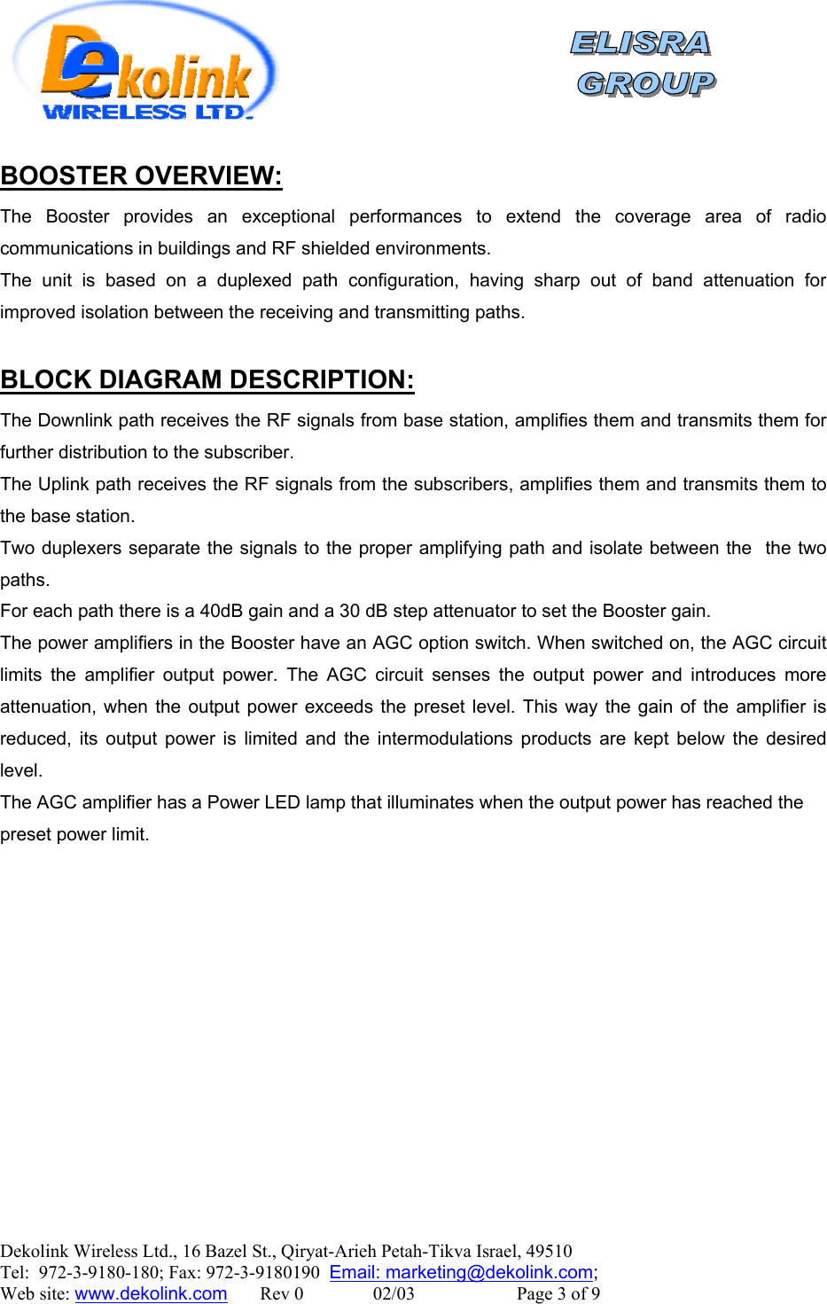    Dekolink Wireless Ltd., 16 Bazel St., Qiryat-Arieh Petah-Tikva Israel, 49510 Tel:  972-3-9180-180; Fax: 972-3-9180190  Email: marketing@dekolink.com:BOOSTER OVERVIEW The Booster provides an exceptional performances to extend the coverage area of radio communications in buildings and RF shielded environments.  The unit is based on a duplexed path configuration, having sharp out of band attenuation for improved isolation between the receiving and transmitting paths.  :BLOCK DIAGRAM DESCRIPTION The Downlink path receives the RF signals from base station, amplifies them and transmits them for further distribution to the subscriber.  The Uplink path receives the RF signals from the subscribers, amplifies them and transmits them to the base station.  Two duplexers separate the signals to the proper amplifying path and isolate between the  the two paths. For each path there is a 40dB gain and a 30 dB step attenuator to set the Booster gain. The power amplifiers in the Booster have an AGC option switch. When switched on, the AGC circuit limits the amplifier output power. The AGC circuit senses the output power and introduces more attenuation, when the output power exceeds the preset level. This way the gain of the amplifier is reduced, its output power is limited and the intermodulations products are kept below the desired level. The AGC amplifier has a Power LED lamp that illuminates when the output power has reached the preset power limit.   ;  Web site: www.dekolink.com       Rev 0               02/03                      Page 3 of 9 