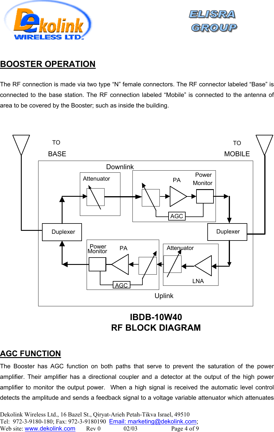    Dekolink Wireless Ltd., 16 Bazel St., Qiryat-Arieh Petah-Tikva Israel, 49510 Tel:  972-3-9180-180; Fax: 972-3-9180190  Email: marketing@dekolink.com BOOSTER OPERATION  The RF connection is made via two type “N” female connectors. The RF connector labeled “Base” is connected to the base station. The RF connection labeled “Mobile” is connected to the antenna of area to be covered by the Booster; such as inside the building.    DuplexerDownlinkDuplexerUplinkLNAAttenuatorPowerMonitor PAAGCAttenuator PowerMonitorPAAGCIBDB-10W40RF BLOCK DIAGRAMTOBASETOMOBILE AGC FUNCTION The Booster has AGC function on both paths that serve to prevent the saturation of the power amplifier. Their amplifier has a directional coupler and a detector at the output of the high power amplifier to monitor the output power.  When a high signal is received the automatic level control detects the amplitude and sends a feedback signal to a voltage variable attenuator which attenuates ;  Web site: www.dekolink.com       Rev 0               02/03                      Page 4 of 9 