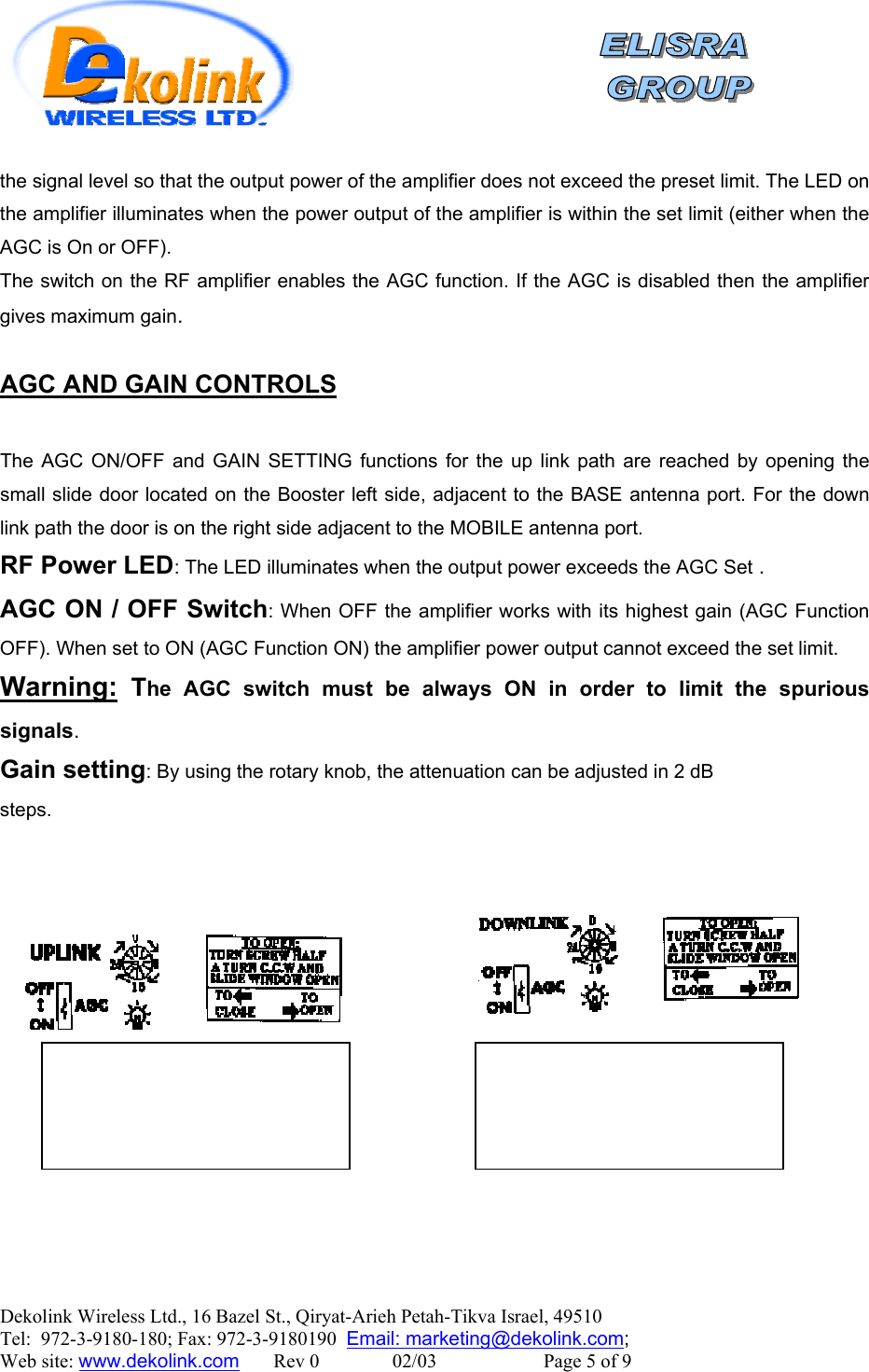    Dekolink Wireless Ltd., 16 Bazel St., Qiryat-Arieh Petah-Tikva Israel, 49510 Tel:  972-3-9180-180; Fax: 972-3-9180190  Email: marketing@dekolink.comthe signal level so that the output power of the amplifier does not exceed the preset limit. The LED on the amplifier illuminates when the power output of the amplifier is within the set limit (either when the AGC is On or OFF). The switch on the RF amplifier enables the AGC function. If the AGC is disabled then the amplifier gives maximum gain.  AGC AND GAIN CONTROLS  The AGC ON/OFF and GAIN SETTING functions for the up link path are reached by opening the small slide door located on the Booster left side, adjacent to the BASE antenna port. For the down link path the door is on the right side adjacent to the MOBILE antenna port. RF Power LED: The LED illuminates when the output power exceeds the AGC Set . AGC ON / OFF Switch: When OFF the amplifier works with its highest gain (AGC Function OFF). When set to ON (AGC Function ON) the amplifier power output cannot exceed the set limit.  Warning: The AGC switch must be always ON in order to limit the spurious signals. Gain setting: By using the rotary knob, the attenuation can be adjusted in 2 dB steps. ;  Web site: www.dekolink.com       Rev 0               02/03                      Page 5 of 9 