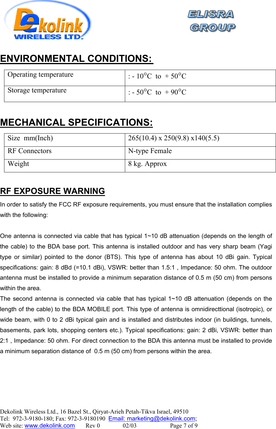    Dekolink Wireless Ltd., 16 Bazel St., Qiryat-Arieh Petah-Tikva Israel, 49510 Tel:  972-3-9180-180; Fax: 972-3-9180190  Email: marketing@dekolink.com :L CONDITIONSENVIRONMENTA Operating temperature  : - 10°C  to  + 50°C Storage temperature : - 50°C  to  + 90°C  :MECHANICAL SPECIFICATIONS Size  mm(Inch)  265(10.4) x 250(9.8) x140(5.5)  RF Connectors  N-type Female Weight  8 kg. Approx   RF EXPOSURE WARNING In order to satisfy the FCC RF exposure requirements, you must ensure that the installation complies with the following:  One antenna is connected via cable that has typical 1~10 dB attenuation (depends on the length of the cable) to the BDA base port. This antenna is installed outdoor and has very sharp beam (Yagi type or similar) pointed to the donor (BTS). This type of antenna has about 10 dBi gain. Typical specifications: gain: 8 dBd (=10.1 dBi), VSWR: better than 1.5:1 , Impedance: 50 ohm. The outdoor antenna must be installed to provide a minimum separation distance of 0.5 m (50 cm) from persons within the area. The second antenna is connected via cable that has typical 1~10 dB attenuation (depends on the length of the cable) to the BDA MOBILE port. This type of antenna is omnidirecttional (isotropic), or wide beam, with 0 to 2 dBi typical gain and is installed and distributes indoor (in buildings, tunnels, basements, park lots, shopping centers etc.). Typical specifications: gain: 2 dBi, VSWR: better than 2:1 , Impedance: 50 ohm. For direct connection to the BDA this antenna must be installed to provide a minimum separation distance of  0.5 m (50 cm) from persons within the area.  ;  Web site: www.dekolink.com       Rev 0               02/03                      Page 7 of 9 