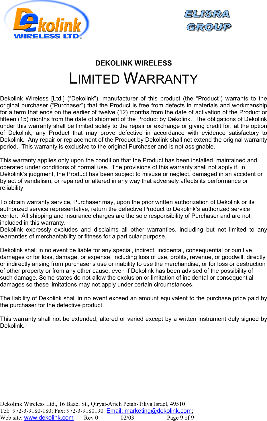    DEKOLINK WIRELESS LIMITED WARRANTY  Dekolink Wireless [Ltd.] (“Dekolink”), manufacturer of this product (the “Product”) warrants to the original purchaser (“Purchaser”) that the Product is free from defects in materials and workmanship for a term that ends on the earlier of twelve (12) months from the date of activation of the Product or fifteen (15) months from the date of shipment of the Product by Dekolink.  The obligations of Dekolink under this warranty shall be limited solely to the repair or exchange or giving credit for, at the option of Dekolink, any Product that may prove defective in accordance with evidence satisfactory to Dekolink.  Any repair or replacement of the Product by Dekolink shall not extend the original warranty period.  This warranty is exclusive to the original Purchaser and is not assignable.  This warranty applies only upon the condition that the Product has been installed, maintained and operated under conditions of normal use.  The provisions of this warranty shall not apply if, in Dekolink’s judgment, the Product has been subject to misuse or neglect, damaged in an accident or by act of vandalism, or repaired or altered in any way that adversely affects its performance or reliability.  To obtain warranty service, Purchaser may, upon the prior written authorization of Dekolink or its authorized service representative, return the defective Product to Dekolink’s authorized service center.  All shipping and insurance charges are the sole responsibility of Purchaser and are not included in this warranty. Dekolink expressly excludes and disclaims all other warranties, including but not limited to any warranties of merchantability or fitness for a particular purpose.    Dekolink shall in no event be liable for any special, indirect, incidental, consequential or punitive damages or for loss, damage, or expense, including loss of use, profits, revenue, or goodwill, directly or indirectly arising from purchaser’s use or inability to use the merchandise, or for loss or destruction of other property or from any other cause, even if Dekolink has been advised of the possibility of such damage. Some states do not allow the exclusion or limitation of incidental or consequential damages so these limitations may not apply under certain circumstances.   The liability of Dekolink shall in no event exceed an amount equivalent to the purchase price paid by the purchaser for the defective product.  This warranty shall not be extended, altered or varied except by a written instrument duly signed by Dekolink.  Dekolink Wireless Ltd., 16 Bazel St., Qiryat-Arieh Petah-Tikva Israel, 49510 Tel:  972-3-9180-180; Fax: 972-3-9180190  Email: marketing@dekolink.com;  Web site: www.dekolink.com       Rev 0               02/03                      Page 9 of 9 