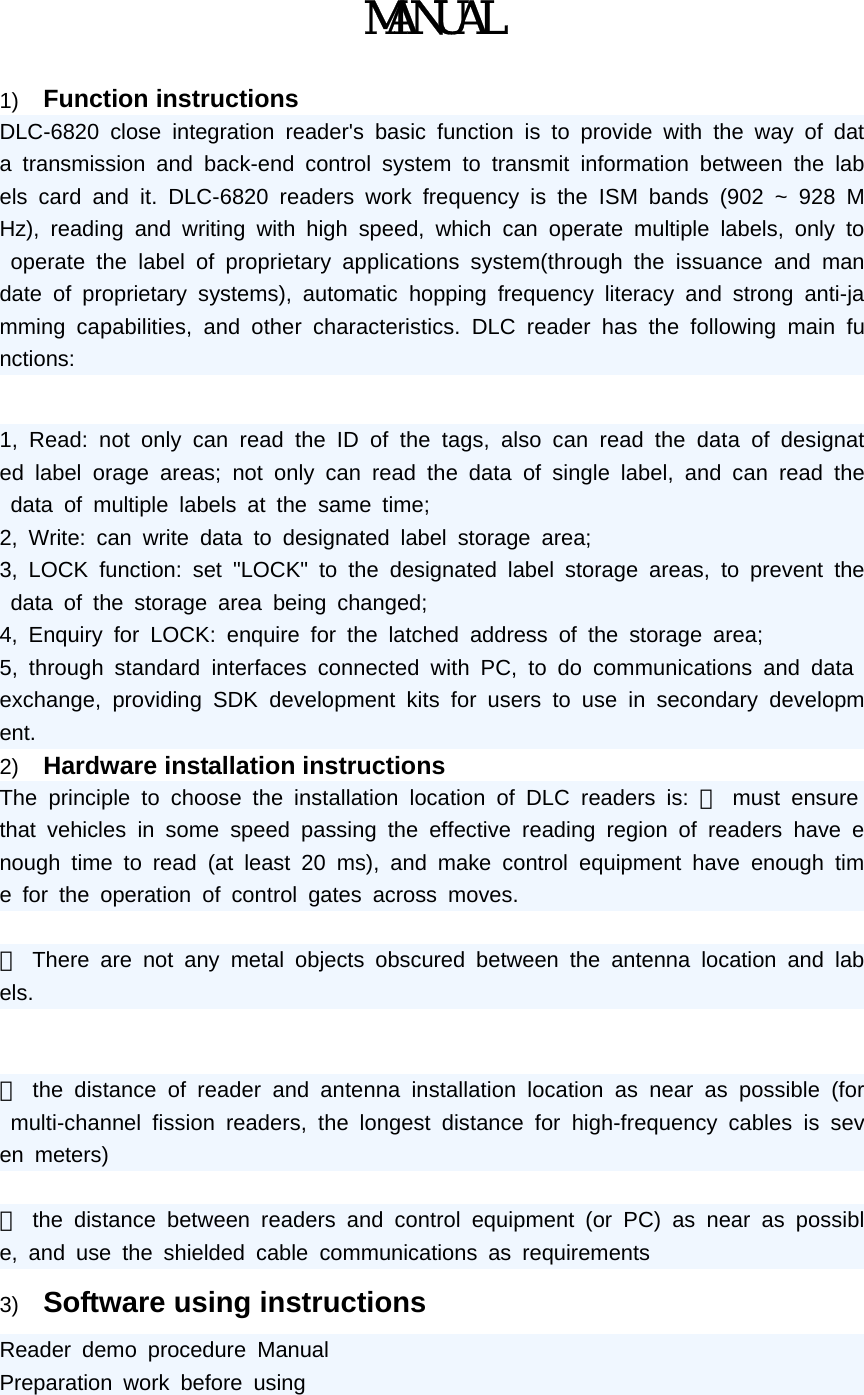 MANUAL  1)  Function instructions DLC-6820 close integration reader's basic function is to provide with the way of data transmission and back-end control system to transmit information between the labels card and it. DLC-6820 readers work frequency is the ISM bands (902 ~ 928 MHz), reading and writing with high speed, which can operate multiple labels, only to operate the label of proprietary applications system(through the issuance and mandate of proprietary systems), automatic hopping frequency literacy and strong anti-jamming capabilities, and other characteristics. DLC reader has the following main functions:  1, Read: not only can read the ID of the tags, also can read the data of designated label orage areas; not only can read the data of single label, and can read the data of multiple labels at the same time;  2, Write: can write data to designated label storage area;  3, LOCK function: set "LOCK" to the designated label storage areas, to prevent the data of the storage area being changed; 4, Enquiry for LOCK: enquire for the latched address of the storage area;  5, through standard interfaces connected with PC, to do communications and data exchange, providing SDK development kits for users to use in secondary development. 2)  Hardware installation instructions The principle to choose the installation location of DLC readers is: ⑴ must ensure that vehicles in some speed passing the effective reading region of readers have enough time to read (at least 20 ms), and make control equipment have enough time for the operation of control gates across moves.  ⑵ There are not any metal objects obscured between the antenna location and labels.    ⑶ the distance of reader and antenna installation location as near as possible (for multi-channel fission readers, the longest distance for high-frequency cables is seven meters)  ⑷ the distance between readers and control equipment (or PC) as near as possible, and use the shielded cable communications as requirements 3)  Software using instructions Reader demo procedure Manual  Preparation work before using  