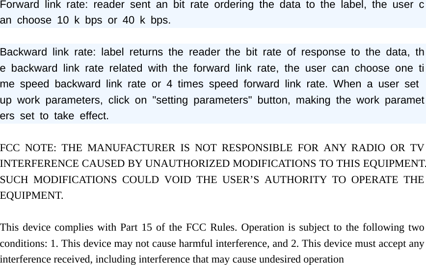 Forward link rate: reader sent an bit rate ordering the data to the label, the user can choose 10 k bps or 40 k bps.  Backward link rate: label returns the reader the bit rate of response to the data, the backward link rate related with the forward link rate, the user can choose one time speed backward link rate or 4 times speed forward link rate. When a user set up work parameters, click on "setting parameters" button, making the work parameters set to take effect.  FCC NOTE: THE MANUFACTURER IS NOT RESPONSIBLE FOR ANY RADIO OR TV INTERFERENCE CAUSED BY UNAUTHORIZED MODIFICATIONS TO THIS EQUIPMENT. SUCH MODIFICATIONS COULD VOID THE USER&rsquo;S AUTHORITY TO OPERATE THE EQUIPMENT.   This device complies with Part 15 of the FCC Rules. Operation is subject to the following two conditions: 1. This device may not cause harmful interference, and 2. This device must accept any interference received, including interference that may cause undesired operation  