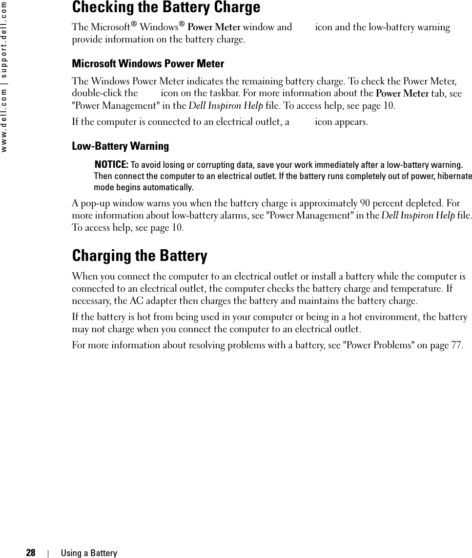 28 Using a Batterywww.dell.com | support.dell.comChecking the Battery ChargeThe Microsoft® Windows® Power Meter window and   icon and the low-battery warning provide information on the battery charge.Microsoft Windows Power MeterThe Windows Power Meter indicates the remaining battery charge. To check the Power Meter, double-click the   icon on the taskbar. For more information about the Power Meter tab, see &quot;Power Management&quot; in the Dell Inspiron Help file. To access help, see page 10.If the computer is connected to an electrical outlet, a   icon appears.Low-Battery Warning NOTICE: To avoid losing or corrupting data, save your work immediately after a low-battery warning. Then connect the computer to an electrical outlet. If the battery runs completely out of power, hibernate mode begins automatically.A pop-up window warns you when the battery charge is approximately 90 percent depleted. For more information about low-battery alarms, see &quot;Power Management&quot; in the Dell Inspiron Help file. To access help, see page 10.Charging the BatteryWhen you connect the computer to an electrical outlet or install a battery while the computer is connected to an electrical outlet, the computer checks the battery charge and temperature. If necessary, the AC adapter then charges the battery and maintains the battery charge.If the battery is hot from being used in your computer or being in a hot environment, the battery may not charge when you connect the computer to an electrical outlet.For more information about resolving problems with a battery, see &quot;Power Problems&quot; on page 77.