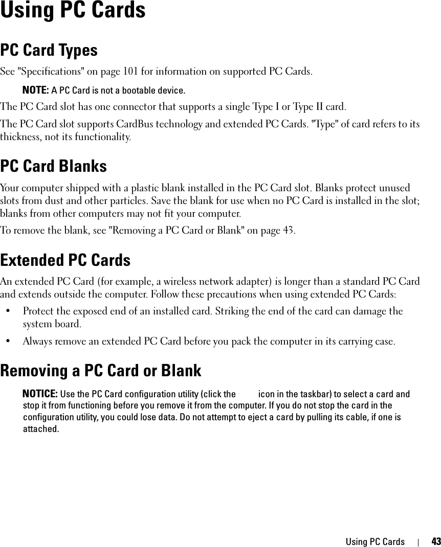 Using PC Cards 43Using PC CardsPC Card TypesSee &quot;Specifications&quot; on page 101 for information on supported PC Cards. NOTE: A PC Card is not a bootable device.The PC Card slot has one connector that supports a single Type I or Type II card. The PC Card slot supports CardBus technology and extended PC Cards. &quot;Type&quot; of card refers to its thickness, not its functionality.PC Card BlanksYour computer shipped with a plastic blank installed in the PC Card slot. Blanks protect unused slots from dust and other particles. Save the blank for use when no PC Card is installed in the slot; blanks from other computers may not fit your computer.To remove the blank, see &quot;Removing a PC Card or Blank&quot; on page 43.Extended PC CardsAn extended PC Card (for example, a wireless network adapter) is longer than a standard PC Card and extends outside the computer. Follow these precautions when using extended PC Cards:• Protect the exposed end of an installed card. Striking the end of the card can damage the system board.• Always remove an extended PC Card before you pack the computer in its carrying case.Removing a PC Card or Blank NOTICE: Use the PC Card configuration utility (click the   icon in the taskbar) to select a card and stop it from functioning before you remove it from the computer. If you do not stop the card in the configuration utility, you could lose data. Do not attempt to eject a card by pulling its cable, if one is attached.