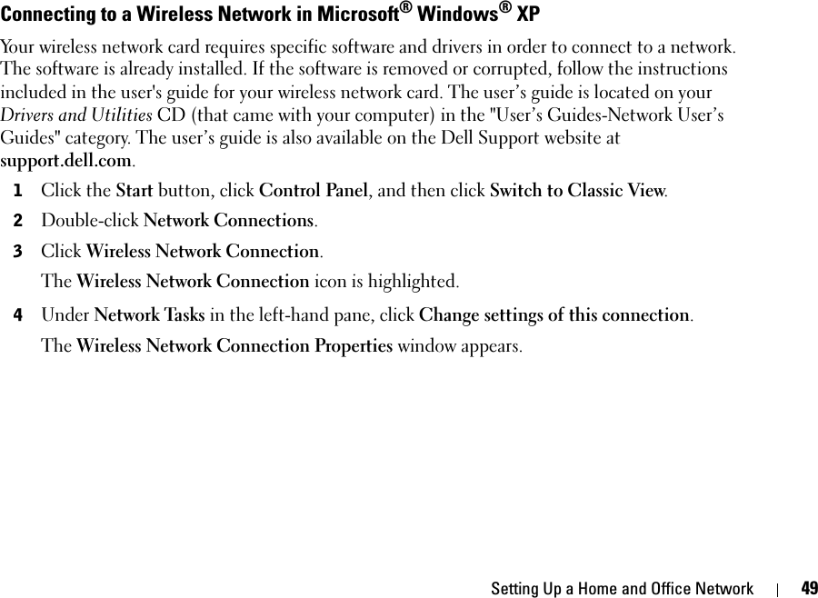 Setting Up a Home and Office Network 49Connecting to a Wireless Network in Microsoft® Windows® XPYour wireless network card requires specific software and drivers in order to connect to a network. The software is already installed. If the software is removed or corrupted, follow the instructions included in the user&apos;s guide for your wireless network card. The user’s guide is located on your Drivers and Utilities CD (that came with your computer) in the &quot;User’s Guides-Network User’s Guides&quot; category. The user’s guide is also available on the Dell Support website at support.dell.com.1Click the Start button, click Control Panel, and then click Switch to Classic View. 2Double-click Network Connections. 3Click Wireless Network Connection.The Wireless Network Connection icon is highlighted. 4Under Network Tasks in the left-hand pane, click Change settings of this connection.The Wireless Network Connection Properties window appears. 