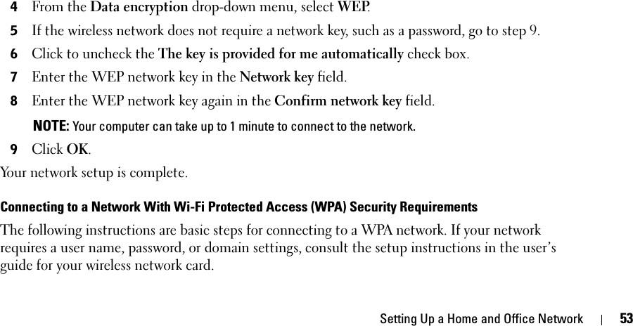 Setting Up a Home and Office Network 534From the Data encryption drop-down menu, select WEP. 5If the wireless network does not require a network key, such as a password, go to step 9. 6Click to uncheck the The key is provided for me automatically check box. 7Enter the WEP network key in the Network key field. 8Enter the WEP network key again in the Confirm network key field.  NOTE: Your computer can take up to 1 minute to connect to the network.9Click OK. Your network setup is complete. Connecting to a Network With Wi-Fi Protected Access (WPA) Security RequirementsThe following instructions are basic steps for connecting to a WPA network. If your network requires a user name, password, or domain settings, consult the setup instructions in the user’s guide for your wireless network card. 