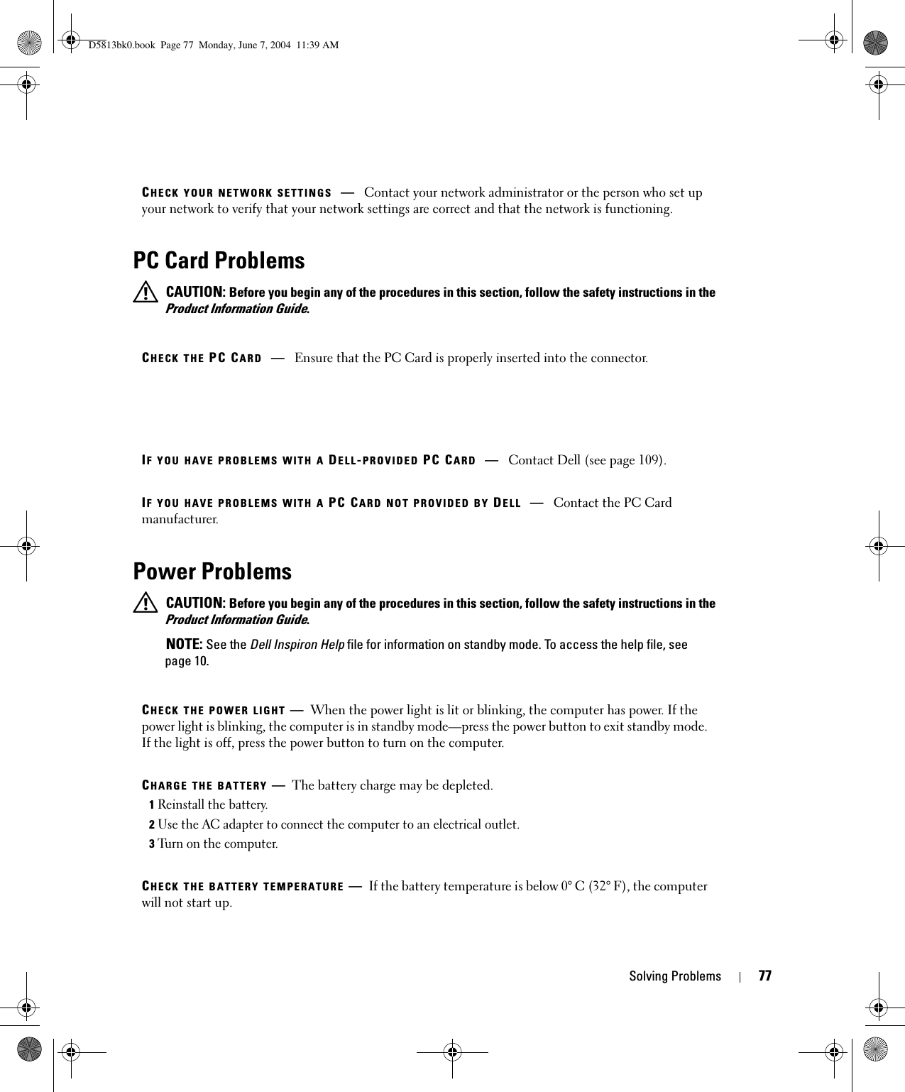 Solving Problems 77PC Card Problems CAUTION: Before you begin any of the procedures in this section, follow the safety instructions in the Product Information Guide.Power Problems CAUTION: Before you begin any of the procedures in this section, follow the safety instructions in the Product Information Guide. NOTE: See the Dell Inspiron Help file for information on standby mode. To access the help file, see page 10.CHECK YOUR NETWORK SETTINGS —Contact your network administrator or the person who set up your network to verify that your network settings are correct and that the network is functioning.CHECK THE PC CARD —Ensure that the PC Card is properly inserted into the connector.IF YOU HAVE PROBLEMS WITH A DELL-PROVIDED PC CARD —Contact Dell (see page 109).IF YOU HAVE PROBLEMS WITH A PC CARD NOT PROVIDED BY DELL —Contact the PC Card manufacturer.CHECK THE POWER LIGHT —When the power light is lit or blinking, the computer has power. If the power light is blinking, the computer is in standby mode—press the power button to exit standby mode. If the light is off, press the power button to turn on the computer.CHARGE THE BATTERY —The battery charge may be depleted.1Reinstall the battery.2Use the AC adapter to connect the computer to an electrical outlet.3Turn on the computer.CHECK THE BATTERY TEMPERATURE —If the battery temperature is below 0° C (32° F), the computer will not start up.D5813bk0.book  Page 77  Monday, June 7, 2004  11:39 AM