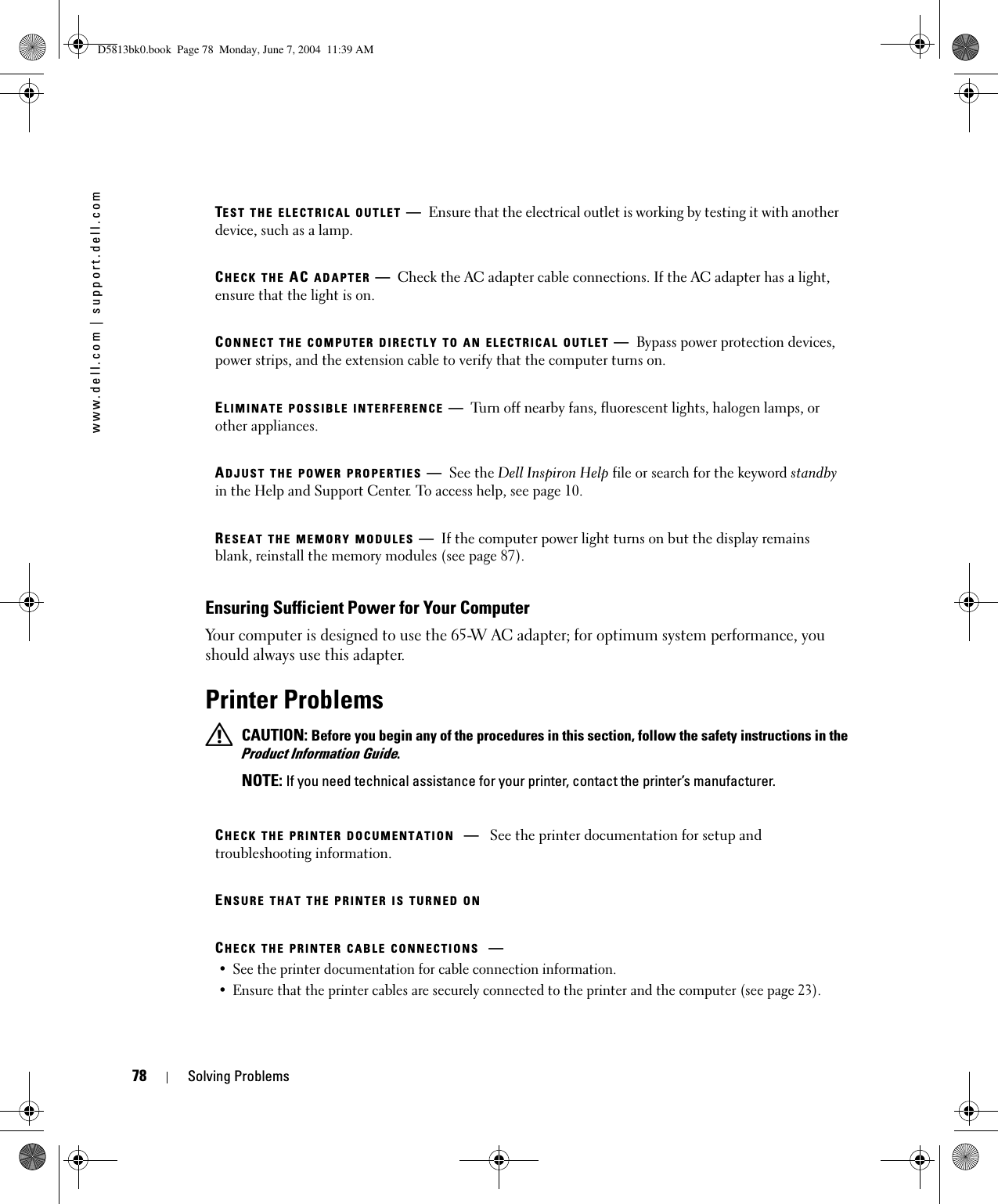 78 Solving Problemswww.dell.com | support.dell.comEnsuring Sufficient Power for Your ComputerYour computer is designed to use the 65-W AC adapter; for optimum system performance, you should always use this adapter.Printer Problems CAUTION: Before you begin any of the procedures in this section, follow the safety instructions in the Product Information Guide. NOTE: If you need technical assistance for your printer, contact the printer’s manufacturer.TEST THE ELECTRICAL OUTLET —Ensure that the electrical outlet is working by testing it with another device, such as a lamp.CHECK THE AC ADAPTER —Check the AC adapter cable connections. If the AC adapter has a light, ensure that the light is on.CONNECT THE COMPUTER DIRECTLY TO AN ELECTRICAL OUTLET —Bypass power protection devices, power strips, and the extension cable to verify that the computer turns on.ELIMINATE POSSIBLE INTERFERENCE —Turn off nearby fans, fluorescent lights, halogen lamps, or other appliances.ADJUST THE POWER PROPERTIES —See the Dell Inspiron Help file or search for the keyword standby in the Help and Support Center. To access help, see page 10.RESEAT THE MEMORY MODULES —If the computer power light turns on but the display remains blank, reinstall the memory modules (see page 87).CHECK THE PRINTER DOCUMENTATION —See the printer documentation for setup and troubleshooting information.ENSURE THAT THE PRINTER IS TURNED ONCHECK THE PRINTER CABLE CONNECTIONS —• See the printer documentation for cable connection information.• Ensure that the printer cables are securely connected to the printer and the computer (see page 23).D5813bk0.book  Page 78  Monday, June 7, 2004  11:39 AM