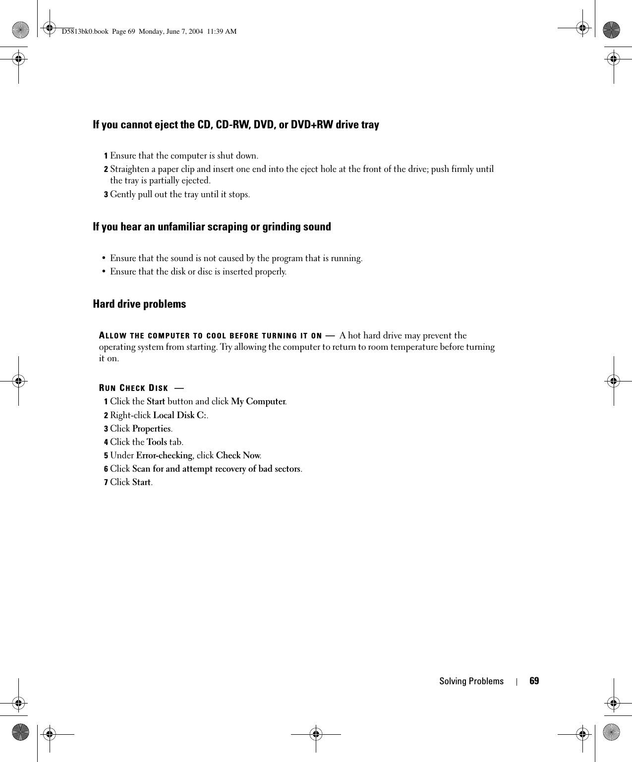 Solving Problems 69If you cannot eject the CD, CD-RW, DVD, or DVD+RW drive trayIf you hear an unfamiliar scraping or grinding soundHard drive problems 1Ensure that the computer is shut down.2Straighten a paper clip and insert one end into the eject hole at the front of the drive; push firmly until the tray is partially ejected.3Gently pull out the tray until it stops.• Ensure that the sound is not caused by the program that is running.• Ensure that the disk or disc is inserted properly.ALLOW THE COMPUTER TO COOL BEFORE TURNING IT ON —A hot hard drive may prevent the operating system from starting. Try allowing the computer to return to room temperature before turning it on.RUN CHECK DISK —1Click the Start button and click My Computer. 2Right-click Local Disk C:.3Click Properties.4Click the Tools tab.5Under Error-checking, click Check Now.6Click Scan for and attempt recovery of bad sectors.7Click Start.D5813bk0.book  Page 69  Monday, June 7, 2004  11:39 AM