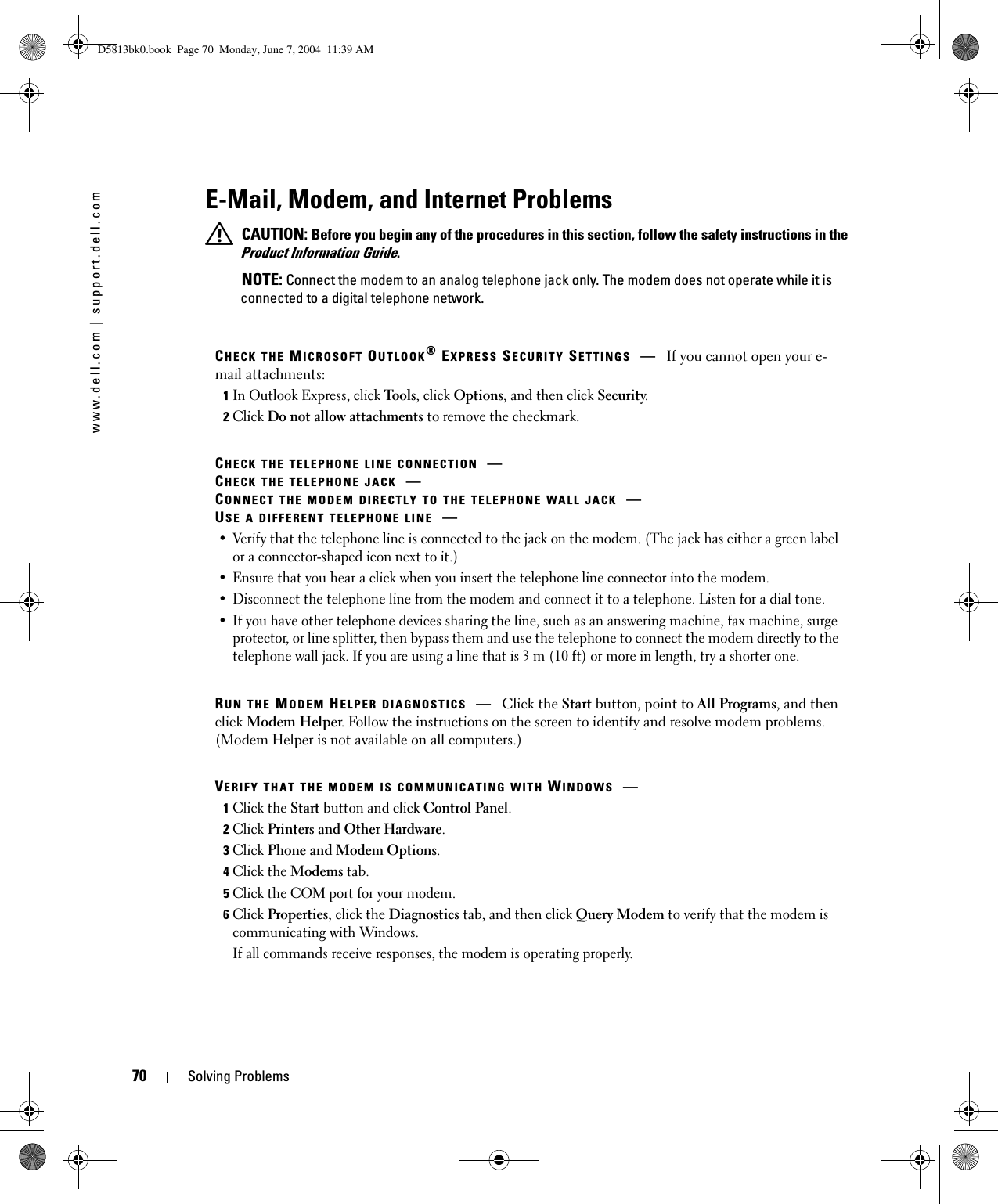 70 Solving Problemswww.dell.com | support.dell.comE-Mail, Modem, and Internet Problems CAUTION: Before you begin any of the procedures in this section, follow the safety instructions in the Product Information Guide. NOTE: Connect the modem to an analog telephone jack only. The modem does not operate while it is connected to a digital telephone network.CHECK THE MICROSOFT OUTLOOK® EXPRESS SECURITY SETTINGS —If you cannot open your e-mail attachments:1In Outlook Express, click Tools, click Options, and then click Security.2Click Do not allow attachments to remove the checkmark.CHECK THE TELEPHONE LINE CONNECTION —CHECK THE TELEPHONE JACK —CONNECT THE MODEM DIRECTLY TO THE TELEPHONE WALL JACK —USE A DIFFERENT TELEPHONE LINE —• Verify that the telephone line is connected to the jack on the modem. (The jack has either a green label or a connector-shaped icon next to it.) • Ensure that you hear a click when you insert the telephone line connector into the modem. • Disconnect the telephone line from the modem and connect it to a telephone. Listen for a dial tone. • If you have other telephone devices sharing the line, such as an answering machine, fax machine, surge protector, or line splitter, then bypass them and use the telephone to connect the modem directly to the telephone wall jack. If you are using a line that is 3 m (10 ft) or more in length, try a shorter one.RUN THE MODEM HELPER DIAGNOSTICS —Click the Start button, point to All Programs, and then click Modem Helper. Follow the instructions on the screen to identify and resolve modem problems. (Modem Helper is not available on all computers.)VERIFY THAT THE MODEM IS COMMUNICATING WITH WINDOWS —1Click the Start button and click Control Panel.2Click Printers and Other Hardware.3Click Phone and Modem Options.4Click the Modems tab.5Click the COM port for your modem.6Click Properties, click the Diagnostics tab, and then click Query Modem to verify that the modem is communicating with Windows.If all commands receive responses, the modem is operating properly.D5813bk0.book  Page 70  Monday, June 7, 2004  11:39 AM