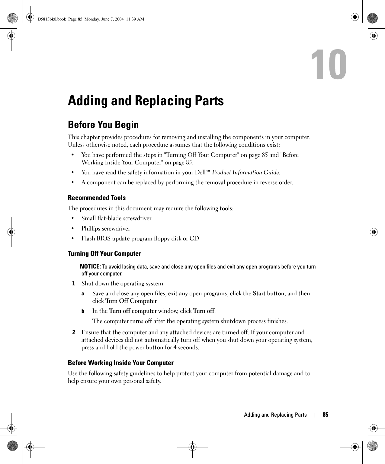 Adding and Replacing Parts 85Adding and Replacing PartsBefore You BeginThis chapter provides procedures for removing and installing the components in your computer. Unless otherwise noted, each procedure assumes that the following conditions exist:• You have performed the steps in &quot;Turning Off Your Computer&quot; on page 85 and &quot;Before Working Inside Your Computer&quot; on page 85.• You have read the safety information in your Dell™ Product Information Guide.• A component can be replaced by performing the removal procedure in reverse order.Recommended ToolsThe procedures in this document may require the following tools:• Small flat-blade screwdriver• Phillips screwdriver• Flash BIOS update program floppy disk or CDTurning Off Your Computer NOTICE: To avoid losing data, save and close any open files and exit any open programs before you turn off your computer.1Shut down the operating system:aSave and close any open files, exit any open programs, click the Start button, and then click Turn Off Computer.bIn the Turn off computer window, click Turn off. The computer turns off after the operating system shutdown process finishes.2Ensure that the computer and any attached devices are turned off. If your computer and attached devices did not automatically turn off when you shut down your operating system, press and hold the power button for 4 seconds.Before Working Inside Your ComputerUse the following safety guidelines to help protect your computer from potential damage and to help ensure your own personal safety.D5813bk0.book  Page 85  Monday, June 7, 2004  11:39 AM