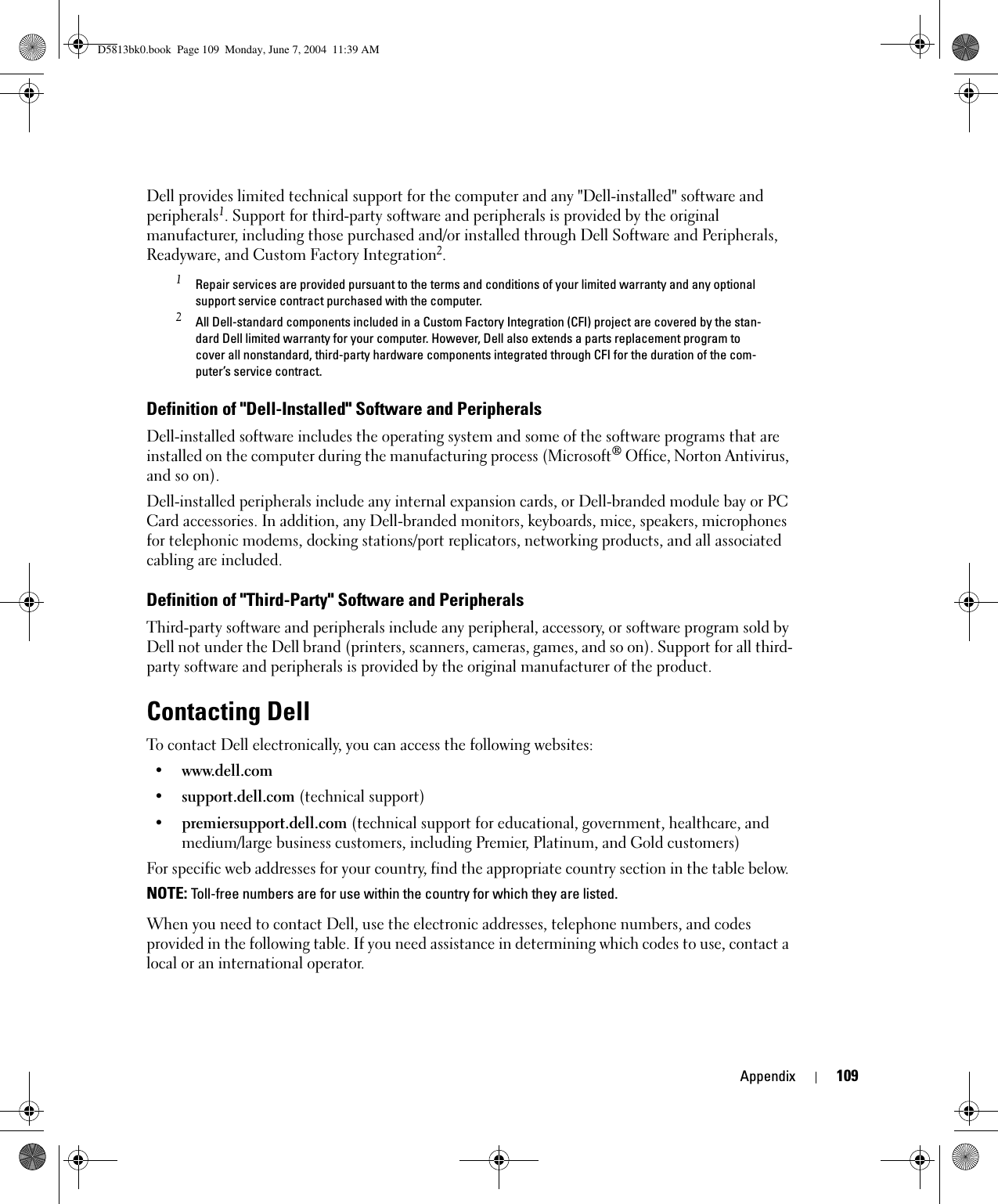 Appendix 109Dell provides limited technical support for the computer and any &quot;Dell-installed&quot; software and peripherals1. Support for third-party software and peripherals is provided by the original manufacturer, including those purchased and/or installed through Dell Software and Peripherals, Readyware, and Custom Factory Integration2.1 Repair services are provided pursuant to the terms and conditions of your limited warranty and any optional support service contract purchased with the computer.2 All Dell-standard components included in a Custom Factory Integration (CFI) project are covered by the stan-dard Dell limited warranty for your computer. However, Dell also extends a parts replacement program to cover all nonstandard, third-party hardware components integrated through CFI for the duration of the com-puter’s service contract.Definition of &quot;Dell-Installed&quot; Software and PeripheralsDell-installed software includes the operating system and some of the software programs that are installed on the computer during the manufacturing process (Microsoft® Office, Norton Antivirus, and so on).Dell-installed peripherals include any internal expansion cards, or Dell-branded module bay or PC Card accessories. In addition, any Dell-branded monitors, keyboards, mice, speakers, microphones for telephonic modems, docking stations/port replicators, networking products, and all associated cabling are included.Definition of &quot;Third-Party&quot; Software and PeripheralsThird-party software and peripherals include any peripheral, accessory, or software program sold by Dell not under the Dell brand (printers, scanners, cameras, games, and so on). Support for all third-party software and peripherals is provided by the original manufacturer of the product.Contacting DellTo contact Dell electronically, you can access the following websites:• www.dell.com•support.dell.com (technical support)•premiersupport.dell.com (technical support for educational, government, healthcare, and medium/large business customers, including Premier, Platinum, and Gold customers)For specific web addresses for your country, find the appropriate country section in the table below. NOTE: Toll-free numbers are for use within the country for which they are listed.When you need to contact Dell, use the electronic addresses, telephone numbers, and codes provided in the following table. If you need assistance in determining which codes to use, contact a local or an international operator.D5813bk0.book  Page 109  Monday, June 7, 2004  11:39 AM