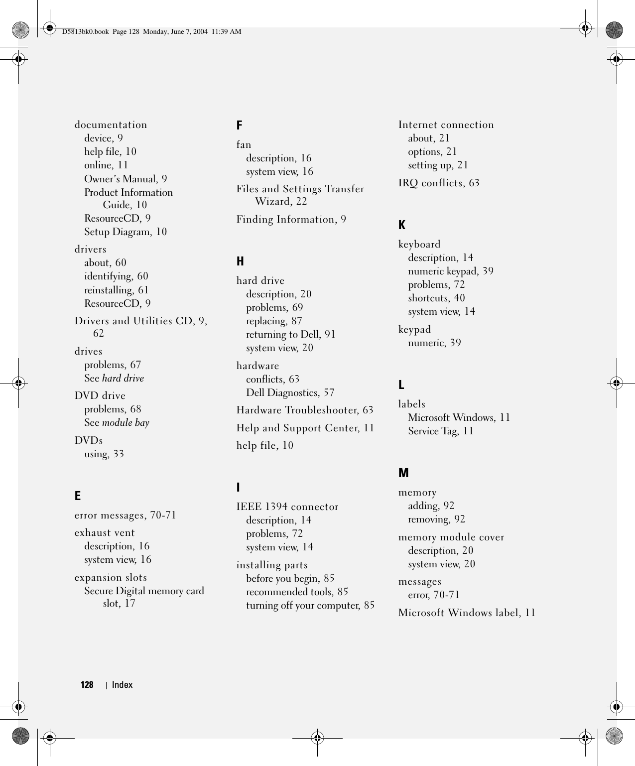 128 Index128 Indexdocumentationdevice, 9help file, 10online, 11Owner’s Manual, 9Product Information Guide, 10ResourceCD, 9Setup Diagram, 10driversabout, 60identifying, 60reinstalling, 61ResourceCD, 9Drivers and Utilities CD, 9, 62drivesproblems, 67See hard driveDVD driveproblems, 68See module bayDVDsusing, 33Eerror messages, 70-71exhaust ventdescription, 16system view, 16expansion slotsSecure Digital memory card slot, 17Ffandescription, 16system view, 16Files and Settings Transfer Wizard, 22Finding Information, 9Hhard drivedescription, 20problems, 69replacing, 87returning to Dell, 91system view, 20hardwareconflicts, 63Dell Diagnostics, 57Hardware Troubleshooter, 63Help and Support Center, 11help file, 10IIEEE 1394 connectordescription, 14problems, 72system view, 14installing partsbefore you begin, 85recommended tools, 85turning off your computer, 85Internet connectionabout, 21options, 21setting up, 21IRQ conflicts, 63Kkeyboarddescription, 14numeric keypad, 39problems, 72shortcuts, 40system view, 14keypadnumeric, 39LlabelsMicrosoft Windows, 11Service Tag, 11Mmemoryadding, 92removing, 92memory module coverdescription, 20system view, 20messageserror, 70-71Microsoft Windows label, 11D5813bk0.book  Page 128  Monday, June 7, 2004  11:39 AM