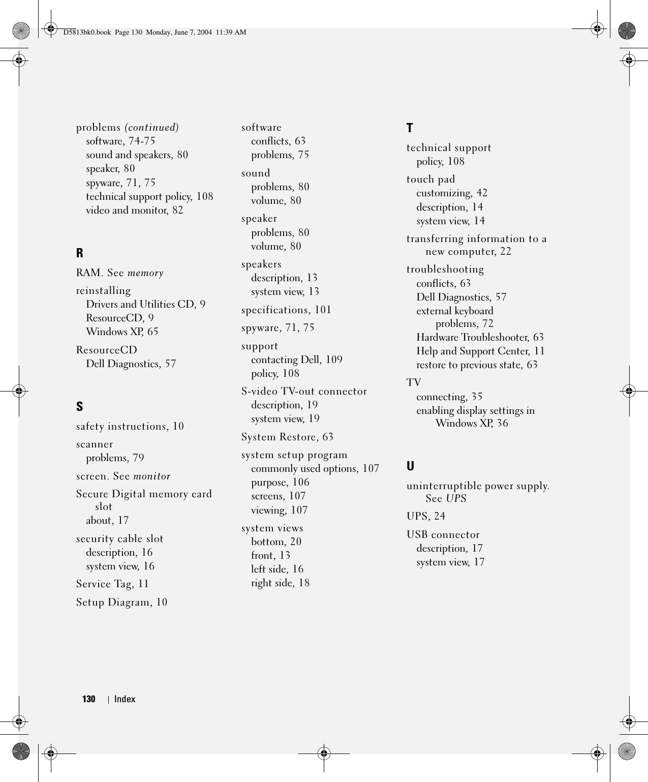 130 Index130 Indexproblems (continued)software, 74-75sound and speakers, 80speaker, 80spyware, 71, 75technical support policy, 108video and monitor, 82RRAM. See memoryreinstallingDrivers and Utilities CD, 9ResourceCD, 9Windows XP, 65ResourceCDDell Diagnostics, 57Ssafety instructions, 10scannerproblems, 79screen. See monitorSecure Digital memory card slotabout, 17security cable slotdescription, 16system view, 16Service Tag, 11Setup Diagram, 10softwareconflicts, 63problems, 75soundproblems, 80volume, 80speakerproblems, 80volume, 80speakersdescription, 13system view, 13specifications, 101spyware, 71, 75supportcontacting Dell, 109policy, 108S-video TV-out connectordescription, 19system view, 19System Restore, 63system setup programcommonly used options, 107purpose, 106screens, 107viewing, 107system viewsbottom, 20front, 13left side, 16right side, 18Ttechnical supportpolicy, 108touch padcustomizing, 42description, 14system view, 14transferring information to a new computer, 22troubleshootingconflicts, 63Dell Diagnostics, 57external keyboard problems, 72Hardware Troubleshooter, 63Help and Support Center, 11restore to previous state, 63TVconnecting, 35enabling display settings in Windows XP, 36Uuninterruptible power supply. See UPSUPS, 24USB connectordescription, 17system view, 17D5813bk0.book  Page 130  Monday, June 7, 2004  11:39 AM