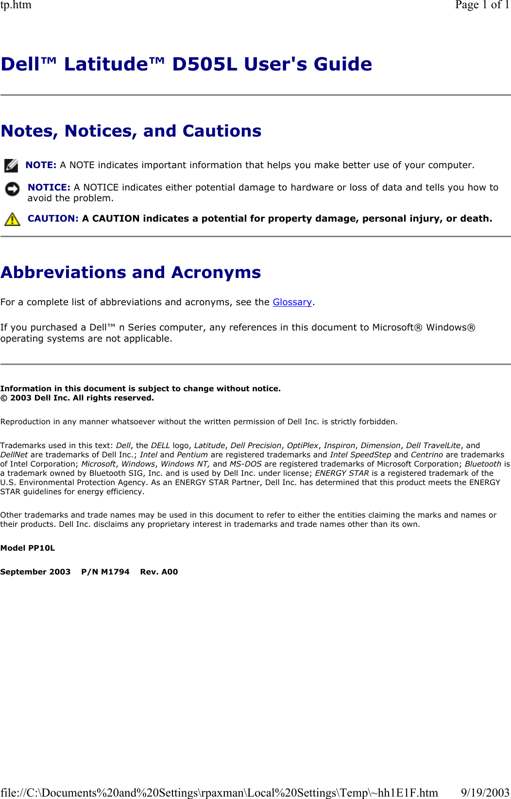 Dell™ Latitude™ D505L User&apos;s Guide  Notes, Notices, and Cautions Abbreviations and Acronyms For a complete list of abbreviations and acronyms, see the Glossary. If you purchased a Dell™ n Series computer, any references in this document to Microsoft® Windows® operating systems are not applicable. Information in this document is subject to change without notice. © 2003 Dell Inc. All rights reserved. Reproduction in any manner whatsoever without the written permission of Dell Inc. is strictly forbidden. Trademarks used in this text: Dell, the DELL logo, Latitude, Dell Precision, OptiPlex, Inspiron, Dimension, Dell TravelLite, and DellNet are trademarks of Dell Inc.; Intel and Pentium are registered trademarks and Intel SpeedStep and Centrino are trademarks of Intel Corporation; Microsoft, Windows, Windows NT, and MS-DOS are registered trademarks of Microsoft Corporation; Bluetooth isa trademark owned by Bluetooth SIG, Inc. and is used by Dell Inc. under license; ENERGY STAR is a registered trademark of the U.S. Environmental Protection Agency. As an ENERGY STAR Partner, Dell Inc. has determined that this product meets the ENERGY STAR guidelines for energy efficiency. Other trademarks and trade names may be used in this document to refer to either the entities claiming the marks and names or their products. Dell Inc. disclaims any proprietary interest in trademarks and trade names other than its own. Model PP10L September 2003    P/N M1794    Rev. A00 NOTE: A NOTE indicates important information that helps you make better use of your computer.NOTICE: A NOTICE indicates either potential damage to hardware or loss of data and tells you how to avoid the problem. CAUTION: A CAUTION indicates a potential for property damage, personal injury, or death. Page 1 of 1tp.htm9/19/2003file://C:\Documents%20and%20Settings\rpaxman\Local%20Settings\Temp\~hh1E1F.htm