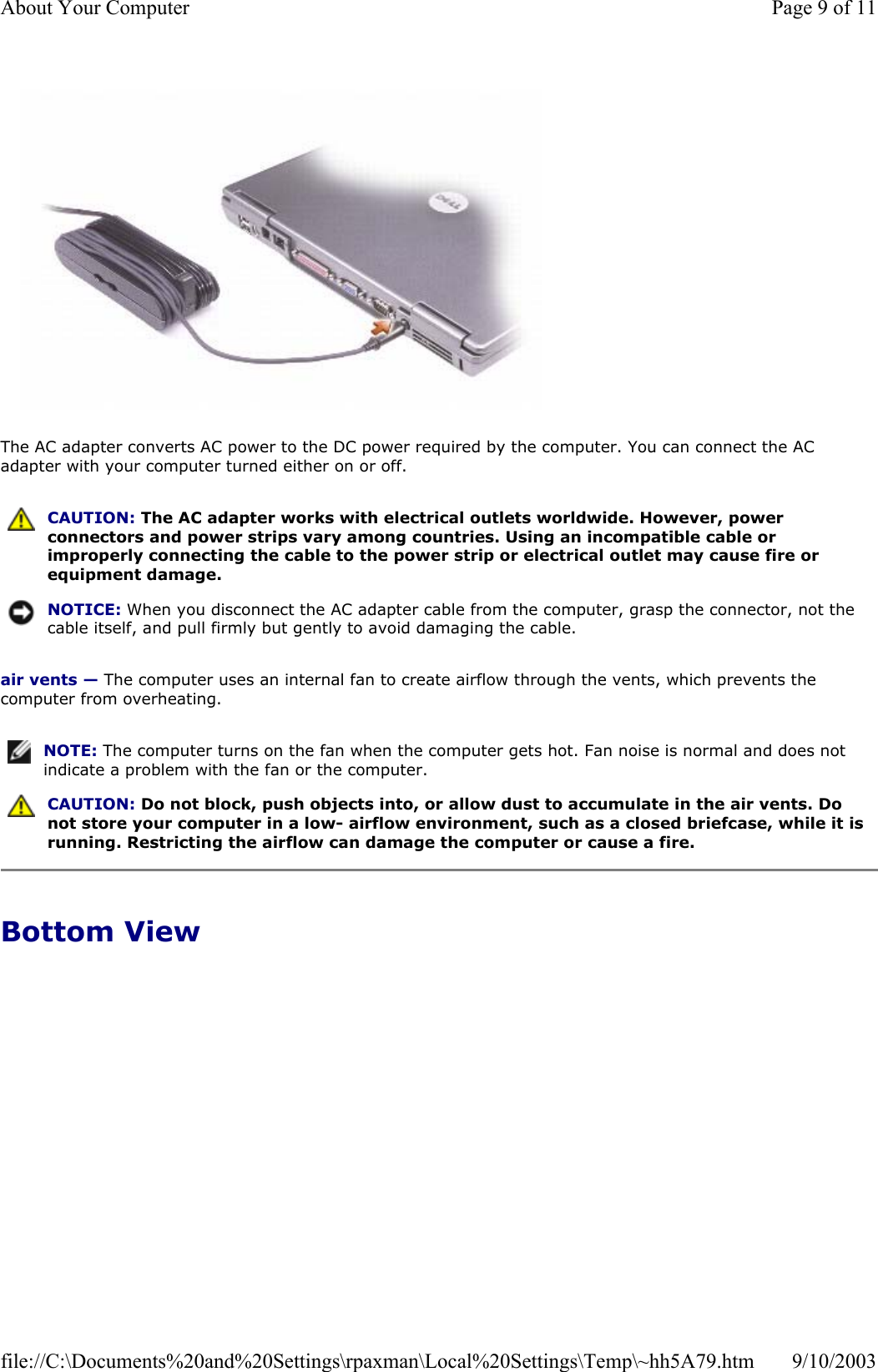   The AC adapter converts AC power to the DC power required by the computer. You can connect the AC adapter with your computer turned either on or off. air vents — The computer uses an internal fan to create airflow through the vents, which prevents the computer from overheating. Bottom View  CAUTION: The AC adapter works with electrical outlets worldwide. However, power connectors and power strips vary among countries. Using an incompatible cable or improperly connecting the cable to the power strip or electrical outlet may cause fire or equipment damage. NOTICE: When you disconnect the AC adapter cable from the computer, grasp the connector, not the cable itself, and pull firmly but gently to avoid damaging the cable.NOTE: The computer turns on the fan when the computer gets hot. Fan noise is normal and does not indicate a problem with the fan or the computer. CAUTION: Do not block, push objects into, or allow dust to accumulate in the air vents. Do not store your computer in a low- airflow environment, such as a closed briefcase, while it is running. Restricting the airflow can damage the computer or cause a fire. Page 9 of 11About Your Computer9/10/2003file://C:\Documents%20and%20Settings\rpaxman\Local%20Settings\Temp\~hh5A79.htm