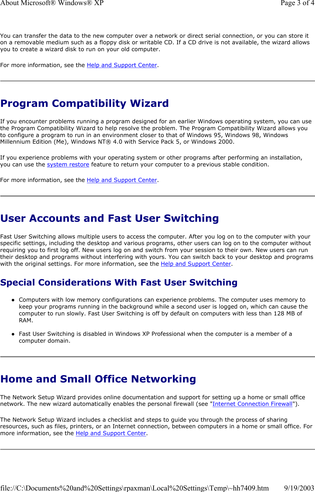 You can transfer the data to the new computer over a network or direct serial connection, or you can store it on a removable medium such as a floppy disk or writable CD. If a CD drive is not available, the wizard allows you to create a wizard disk to run on your old computer.  For more information, see the Help and Support Center. Program Compatibility Wizard If you encounter problems running a program designed for an earlier Windows operating system, you can use the Program Compatibility Wizard to help resolve the problem. The Program Compatibility Wizard allows you to configure a program to run in an environment closer to that of Windows 95, Windows 98, Windows Millennium Edition (Me), Windows NT® 4.0 with Service Pack 5, or Windows 2000. If you experience problems with your operating system or other programs after performing an installation, you can use the system restore feature to return your computer to a previous stable condition. For more information, see the Help and Support Center. User Accounts and Fast User Switching Fast User Switching allows multiple users to access the computer. After you log on to the computer with your specific settings, including the desktop and various programs, other users can log on to the computer without requiring you to first log off. New users log on and switch from your session to their own. New users can run their desktop and programs without interfering with yours. You can switch back to your desktop and programs with the original settings. For more information, see the Help and Support Center. Special Considerations With Fast User Switching zComputers with low memory configurations can experience problems. The computer uses memory to keep your programs running in the background while a second user is logged on, which can cause the computer to run slowly. Fast User Switching is off by default on computers with less than 128 MB of RAM.  zFast User Switching is disabled in Windows XP Professional when the computer is a member of a computer domain.  Home and Small Office Networking The Network Setup Wizard provides online documentation and support for setting up a home or small office network. The new wizard automatically enables the personal firewall (see &quot;Internet Connection Firewall&quot;).  The Network Setup Wizard includes a checklist and steps to guide you through the process of sharing resources, such as files, printers, or an Internet connection, between computers in a home or small office. For more information, see the Help and Support Center. Page 3 of 4About Microsoft® Windows® XP9/19/2003file://C:\Documents%20and%20Settings\rpaxman\Local%20Settings\Temp\~hh7409.htm