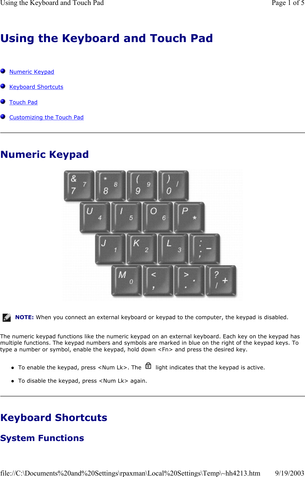 Using the Keyboard and Touch Pad      Numeric Keypad   Keyboard Shortcuts   Touch Pad   Customizing the Touch Pad Numeric Keypad   The numeric keypad functions like the numeric keypad on an external keyboard. Each key on the keypad has multiple functions. The keypad numbers and symbols are marked in blue on the right of the keypad keys. To type a number or symbol, enable the keypad, hold down &lt;Fn&gt; and press the desired key. zTo enable the keypad, press &lt;Num Lk&gt;. The   light indicates that the keypad is active.  zTo disable the keypad, press &lt;Num Lk&gt; again.  Keyboard Shortcuts System Functions NOTE: When you connect an external keyboard or keypad to the computer, the keypad is disabled.Page 1 of 5Using the Keyboard and Touch Pad9/19/2003file://C:\Documents%20and%20Settings\rpaxman\Local%20Settings\Temp\~hh4213.htm